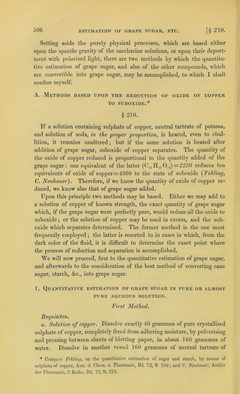 Setting aside the purely physical processes, which are based either upon the specific gravity of the saccbarine Solutions, or upon their deport- ment witli polarised liglit, tliere are two metliods by which the quantita- tive estimation of grape sugar, and also of the other compounds, which are convertible into grape sugar, may be accomplished, to which I shall confine myself. A. MeTHODS BASED UPON THE REDUCTION OF OXIDE OF COPPER TO SUBOXIDE.* § 210. If a solution containing sulphate of copper, neutral tartrate of potassa, and solution of soda, in the proper proportion, is heated, even to ebul- lition, it remains unaltered; hut if the same solution is heated after addition of grape sugar, suboxide of copper separates. The quantity of the oxide of copper reduced is proportional to the quantity added of the grape sugar: one equivalent of the latter (C!2H12O12) = 2250 reduces ten equivalents of oxide of copper=4960 to the state of suboxide (Fehling, C. Neubauer). Therefore, if we lcnow the quantity of oxide of copper re- duced, we know also that of grape sugar added. Upon this principle two methods may he based. Either we may add to a solution of copper of known strengtli, the exact quantity of grape sugar which, if the grape sugar were perfectly pure, would reduce all the oxide to suboxide ; or the solution of copper may be used in excess, and the sub- oxide which separates determined. The fonner method is the one most frequently employed; the latter is resorted to in cases in which, from the dark color of the fluid, it is difficult to determine the exact point where the process of reduction and Separation is accomplished. We will now proceed, first to the quantitative estimation of grape sugar, and afterwards to the consideration of the best method of Converting cane sugar, starch, &c., into grape sugar. 1. Quantitative estimation of grape sugar in pure or almost PURE AQUEOUS SOLUTION. First Method. Requisites. a. Solution of copper. Dissolve exactly 40 grammes of pure crystallised sulphate of copper, completely freed from adhering moisture, hy pulverising and pressing hetween slieets of blotting paper, in about 160 grammes of water. Dissolve in another vessel 160 grammes of neutral tartrate of * Compare Fehling, on the quantitative estimation of sugar and starch, by means of sulphataof copper, Ann. d. Chem. u. Pharmacie, Bd. 72, S. 106; and C. Neubauer, Archiv der Pharmacie, 2 Reihe, Bd. 72, S. 278.