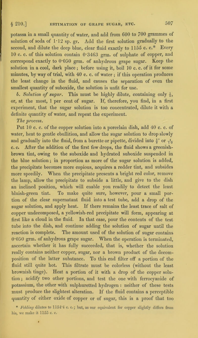 potassa in a small quantity of water, and add from 600 to 700 grammes of solution of soda of 1*12 sp. gr. Add the first solution gradually to the second, and dilute the deep blue, clear fluid exactly to 1155 c. c.* Every 10 c. c. of this solution contain 0*3463 grm. of sulphate of copper, and correspond exactly to 0*050 grm. of anhydrous grape sugar. Keep tlie solution in a cool, dark place ; before using it, boil 10 c. c. of it for some minutes, by way of trial, with 40 c. c. of water ; if this Operation produces the least change in the fluid, and causes the Separation of even the smallest quantity of suboxide, the solution is unfit for use. b. Solution of sugar. This must be highly dilute, containing only or, at the most, 1 per cent of sugar. If, therefore, you find, in a first expcriment, that the sugar solution is too concentrated, dilute it with a definite quantity of water, and repeat the experiment. The process. Put 10 c. c. of the copper solution into a porcelain dish, add 40 c. c. of water, heat to gentle ebullition, and allow the sugar solution to drop slowly and gradually into the fluid, from a burette or pipette, divided into or T'y c. c. After the addition of the first few drops, the fluid shows a greenish- brown tint, owing to the suboxide and hydrated suboxide suspended in the blue solution; in proportion as more of the sugar solution is added, the precipitate becomes more copious, acquires a redder tint, and subsides more speedily. When the precipitate presents a bright red color, remove the lamp, allow the precipitate to subside a little, and give to the dish an inclined position, which will enable you readily to detect the least bluish-green tint. To make quite sure, however, pour a small por- tion of the clear supernatant fluid into a test tube, add a drop of the sugar solution, and apply heat. If there remains the least trace of salt of copper undecomposed, a yellowish-red precipitate will form, appearing at first like a cloud in the fluid. In that case, pour the contents of the test tube into the dish, and continue adding the solution of sugar until the reaction is complete. The amount used of the solution of sugar contains 0*050 grm. of anhydrous grape sugar. When the Operation is terminated, ascertain whether it has fully succeeded, that is, whether the solution really contains neither copper, sugar, nor a brown product of the decom- position of the latter substance. To this end filter off a portion of the fluid still quite hot. This filtrate must be colorless (without the least brownish tinge). Heat a portion of it with a drop of the copper solu- tion ; acidify two other portions, and test the one with ferrocyanide of potassium, the other with sulphuretted hydrogen : neither of these tests must produce the slightest alteration. If the fluid contains a perceptible quantity of either oxide of copper or of sugar, this is a proof that too * Fehling dilutes to 1154*4 c. c.; but, as our equivalent for copper slightly differs from bis, we make it 1155 c. c.