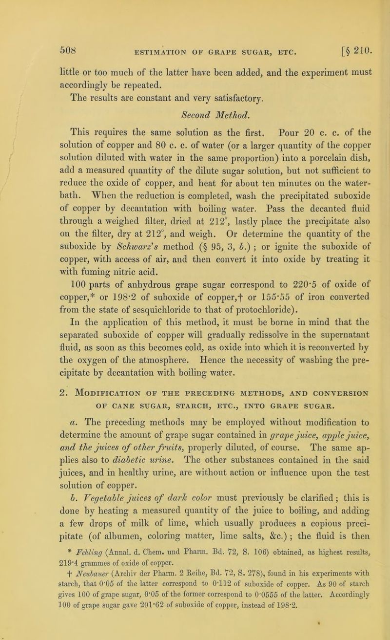 little or too mucli of the latter liave been added, and the experiment must accordingly be repeated. The results are constant and very satisfactory. Second Method. This requires the same solution as the first. Pour 20 c. c. of the solution of copper and 80 c. c. of water (or a larger quantity of the copper solution diluted with water in the same proportion) iuto a porcelain dish, add a measured quantity of the dilute sugar solution, hut not sufficient to reduce the oxide of copper, and heat for about ten minutes on the water- batli. When the reduction is completed, wash the precipitated suboxide of copper hy decantation with boiling water. Pass the decanted fluid through a weighed filter, dried at 212°, lastly place the precipitate also on the filter, dry at 212°, and weigh. Or determine the quantity of the suboxide by Schwarz’s method (§ 05, 3, b.) ; or ignite the suboxide of copper, with access of air, aud then convert it into oxide by treating it with fuming nitric acid. 100 parts of anhydrous grape sugar correspond to 220*5 of oxide of copper,* or 198*2 of suboxide of copper,f or 155*55 of iron converted from the state of sesquichloride to that of protochloride). In the application of this method, it must be borne in mind that the separated suboxide of copper will gradually redissolve in the supernatant fluid, as soon as this becomes cold, as oxide into which it is reconverted by the oxygen of the atmosphere. Hence the necessity of wrashing the pre- cipitate by decantation with boiling water. 2. Modification of THE preceding methods, and conversion OF CANE SUGAR, STARCH, ETC., INTO GRAPE SUGAR. a. The preceding methods may be employed without modification to determine the amount of grape sugar contained in grape juice, apple juice, and the juices of other fruits, properly diluted, of course. The same ap- plies also to diabetic urine. The other substances contained in the said juices, and in healthy urine, are without action or influence upon the test solution of copper. b. Vegetable juices of dark color must previously be clarified; this is done by heating a measured quantity of the juice to boiling, and adding a few drops of milk of lime, which usually produces a copious preci- pitate (of albumen, coloring matter, lime salts, &c.) ; the fluid is then * Fehling (Annal. d. Chem. und Pharm. Bd. 72, S. 106) ohtained, as highest results, 219*4 grammes of oxide of copper. f Neulauer (Archiv der Phann. 2 Reihe, Bd. 72, S. 278), found in his experiments with starch, that 0*05 of the latter correspond to 0*112 of suboxide of copper. As 90 of starch gives 100 of grape sugar, 0*05 of the former correspond to 0*0555 of the latter. Accordingly 100 of grape sugar gave 201*62 of suboxide of copper, instead of 198*2.