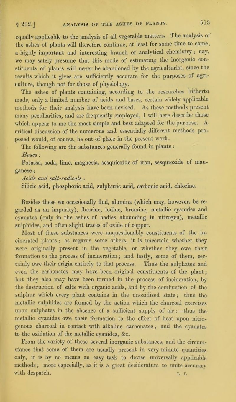 equally applicable to the analysis of all vegetable matters. The analysis of the ashes of plants will therefore continue, at least for some time to come, a highly important and interesting branch of analytical chemistry; nay, we may safely presume that tliis mode of estimating the inorganic con- stituents of plants will never be abandoned by the agriculturist, since the results which it gives are sufficiently accurate for the purposes of agri- culture, though not for those of pliysiology. The ashes of plants containing, according to the researches hitherto made, only a limited number of acids and bases, certain widely applicable metliods for tlieir analysis have been devised. As these methods present many peculiarities, and are frequently employed, I will here describe those which appear to me the most simple and best adapted for the purpose. A critical discussion of the numerous and essentially different methods pro- posed would, of course, be out of place in the present work. The following are the substances generally found in plants: Bases: Potassa, soda, lime, magnesia, sesquioxide of iron, sesquioxide of man- ganese; Acids and salt-radicals : Silicic acid, phosphoric acid, sulphuric acid, carbonic acid, chlorine. Besides these we occasionally find, alumina (which may, however, be re- garded as an impurity), fluorine, iodine, bromine, metallic cyanides and cyanates (only in the ashes of bodies abounding in nitrogen), metallic sulphides, and oftcn slight traces of oxide of copper. Most of these substances were unquestionably constituents of the in- cinerated plants ; as regards some others, it is uncertain whether they were originally present in the vegetable, or whether they owe their formation to the process of incineration; and lastly, some of them, cer- tainly owe their origin entirely to that process. Thus the sulpliates and even the carbonates may have been original constituents of the plant; but they also may have been formed in the process of incineration, by the destruction of salts with orgauic acids, and by tbe combustion of the sulphur which every plant contains in the unoxidised state; thus the metallic sulphides are formed by the action which the charcoal exercises upon sulphates in the absence of a sufficient supply of air;—thus the metallic cyanides owe their formation to the effect of lieat upon nitro- genous charcoal in contact with alkaline carbonates; and the cyanates to the oxidation of the metallic cyanides, &c. From the variety of these several inorganic substances, and the circum- stance that some of them are usually present in very minute quautities only, it is by no means an easy task to devise uuiversally applicable methods; more especially, as it is a great desideratum to uuite accuracv with despatch. l l