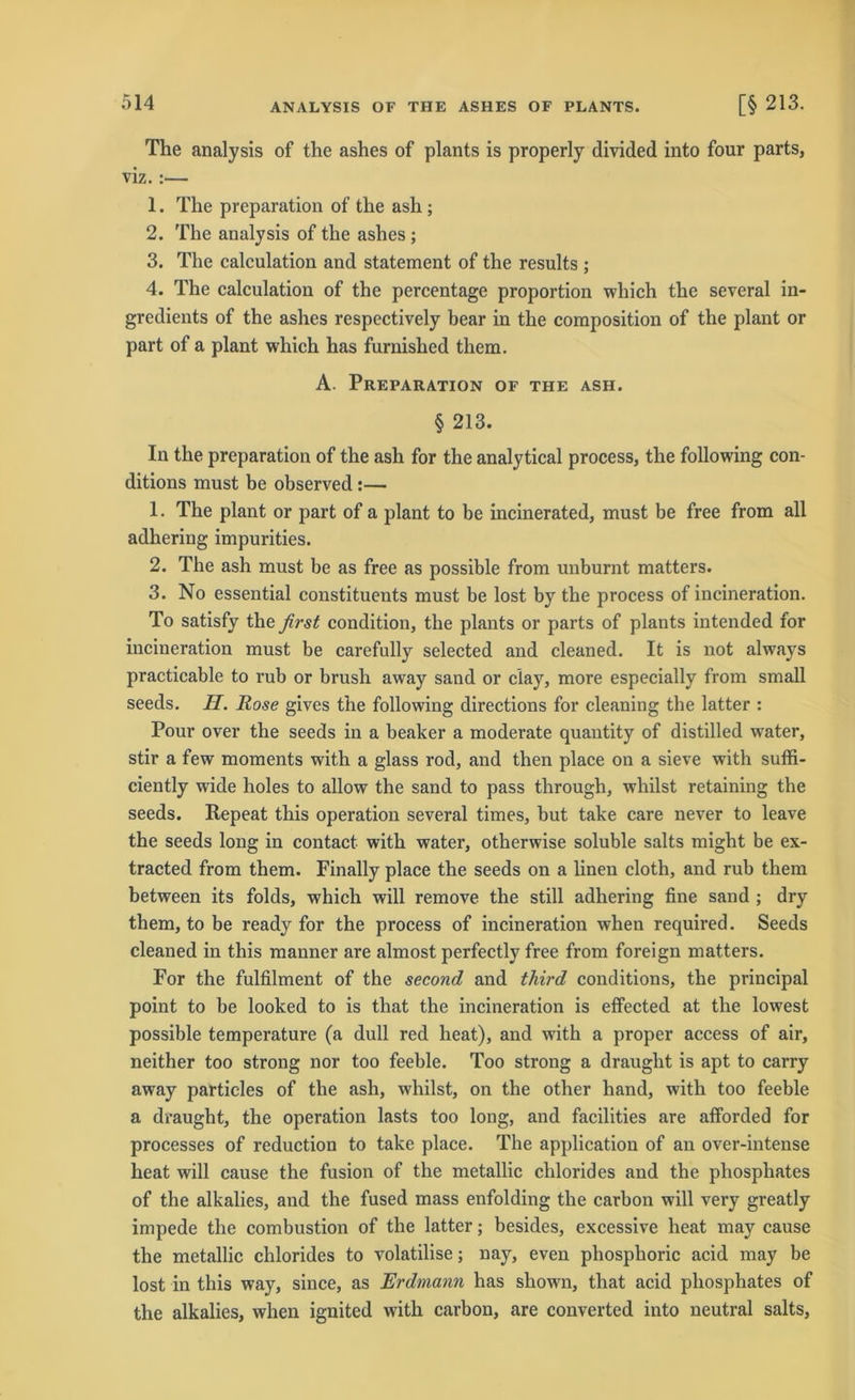 The analysis of the ashes of plants is properly divided into four parts, viz.:— 1. The preparation of the ash ; 2. The analysis of the ashes ; 3. The calculation and Statement of the results ; 4. The calculation of the percentage proportion which the several in- gredients of the ashes respectively bear in the composition of the plant or part of a plant which has furnished them. A. Preparation of the ash. § 213. In the preparation of the ash for the analytical process, the following con- ditions must be observed:— 1. The plant or part of a plant to be incinerated, must be free from all adhering impurities. 2. The ash must be as free as possible from unburnt matters. 3. No essential constituents must be lost by the process of incineration. To satisfy the first condition, the plants or parts of plants intended for incineration must be carefully selected and cleaned. It is not always practicable to rub or brush away sand or ciay, more especially from small seeds. H. Rose gives the following directions for cleaning the latter : Pour over the seeds in a beaker a moderate quantity of distilled water, stir a few moments with a glass rod, and then place on a sieve with suffi- ciently wide holes to allow the sand to pass through, wliilst retaining the seeds. Repeat this Operation several times, but take care never to leave the seeds long in contact with water, otherwise soluble salts might be ex- tracted from them. Finally place the seeds on a linen cloth, and rub them between its folds, which will remove the still adhering fine sand ; dry them, to be ready for the process of incineration when required. Seeds cleaned in this manner are almost perfectly free from foreign matters. For the fulfilment of the second and third conditions, the principal point to be looked to is that the incineration is effected at the lowest possible temperature (a dull red heat), and with a proper access of air, neither too strong nor too feeble. Too strong a draught is apt to carry away particles of the ash, wliilst, on the other hand, with too feeble a draugbt, the Operation lasts too long, and facilities are afforded for processes of reduction to take place. The application of an over-intense heat will cause the fusion of the metallic clilorides and the phosphates of the alkalies, and the fused mass enfolding the carbon will very greatly impede the combustion of the latter; besides, excessive heat mav cause the metallic Chlorides to volatilise; nay, even phosphoric acid may be lost in this way, since, as Erdmann has shown, that acid phosphates of the alkalies, when ignited with carbon, are converted into neutral salts,
