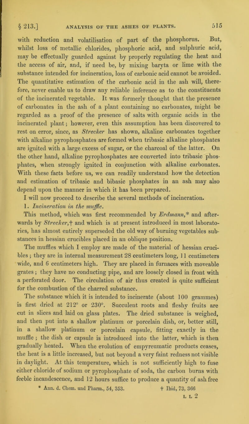 with reduction and volatilisation of part of the phosphorus. But, whilst loss of metallic Chlorides, phosphoric acid, and sulphuric acid, may be effectually guarded against by properly regulating the heat and the access of air, and, if need be, by mixing baryta or lirae with the substance intended for incineration, loss of carbonic acid cannot be avoided. The quantitative estimation of the carbonic acid in the ash will, there- fore, never enable us to draw any reliable inference as to the constituents of the incinerated vegetable. It was formerlv thought that the presence of carbonates in the ash of a plant containing no carbonates, might be regarded as a proof of the presence of salts with organic acids in the incinerated plant; however, even this assumption has been discovered to rest on error, since, as Strecker has shown, alkaline carbonates together with alkaline pyrophosphates are formed when tribasic alkaline phosphates are ignited with a large excess of sugar, or the charcoal of the latter. On the other hand, alkaline pyrophosphates are converted into tribasic phos- phates, when strongly ignited in conjunction with alkaline carbonates. With these facts before us, we can readily understand how the detection and estimation of tribasic and bibasic phosphates in an ash may also depend upon the manner in which it has been prepared. I will now proceed to describe the several methods of incineration. 1. Incineration in the muffle. This method, which was first recommended by Erdmann,* and after- wards by Strecker,f and which is at present introduced in most laborato- ries, has almost entirely superseded the old way of burning vegetables sub- stances in hessian crucibles placed in an oblique position. The muffles which I employ are made of the material of hessian cruci- bles ; they are in internal measurement 28 centimeters long, 11 centimeters wide, and 6 centimeters high. They are placed in furnaces with moveable grates; they have no conducting pipe, and are loosely closed in front with a perforated door. The circulation of air thus created is quite sufficient for the combustion of the charred substance. The substance which it is intended to incinerate (about 100 grammes) is first dried at 212° or 230°. Succulent roots and fleshy fruits are cut in slices and laid on glass plates. The dried substance is weighed, and then put into a shallow platinum or porcelain dish, or, better still, in a shallow platinum or porcelain capsule, fitting exactly in the muffle ; the dish or capsule is introduced into the latter, which is then gradually heated. When the evolution of empyreumatic products ceases, the heat is a little increased, but not beyond a very faint redness not visible in daylight. At this temperature, which is not sufficiently high to fuse either chloride of sodium or pyrophosphate of soda, the carbon burns with feeble incandescence, and 12 hours suffice to produce a quantity of ash free * Ann. d. Chem. und Pharm., 54, 353. t Ibid, 73, 366 L L 2