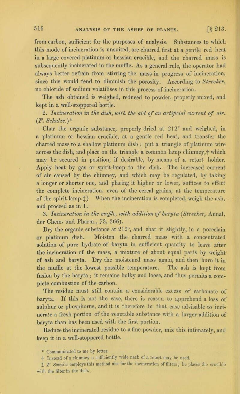 from carbon, sufficient for tlie purposes of analysis. Substances to which tbis mode of incineration is unsuited, are cbarred first at a gentle red heat in a large covered platinum or hessian crucible, and the cbarred mass is subsequently incinerated in the muffle. As a general rule, the operator bad always better refrain from stirring the mass in progress of incineration, since this would tend to diminish tbe porosity. According to Strecker, no chloride of sodium volatilises in tbis process of incineration. The asli obtained is weighed, reduced to powdcr, properly mixed, and kept in a well-stoppered bottle. 2. Incineration in the dish, with the aid of an artificial current of air. (F. Schulze.)* Char tbe organic substance, properly dried at 212° and weighed, in a platinum or hessian crucible, at a gentle red heat, and transfer tbe cbarred mass to a shallow platinum dish ; put a triangle of platinum wire across the dish, and place on the triangle a common lamp chimney,*)* which may be secured in position, if desirable, by means of a retort holder. Apply heat by gas or spirit-lamp to the dish. The increased current of air caused by the chimney, and which may be regulated, by taking a longer or shorter one, and placing it higher or lower, suffices to effect the complete incineration, even of the cereal grains, at the temperature of the spirit-lamp.£) When the incineration is completed, weigh the ash, and proceed as in 1. 3. Incineration in the muffle, with addition of baryta (Strecker, Annal. der Chem. und Pharm., 73, 366). Dry the organic substance at 212°, and char it slightly, in a porcelain or platinum dish. Moisten the cbarred mass with a concentrated solution of pure hydrate of baryta in sufficient quantity to leave after the incineration of the mass, a mixture of about equal parts by weight of ash and baryta. Dry the moistened mass again, and then burn it in the muffle at the lowest possible temperature. The ash is kept from fusion by the baryta; it remains bulky and loose, and thus permits a com- plete combustion of the carbon. The residue must still contain a considerable excess of carbonatc of baryta. If this is not the case, there is reason to apprehend a loss of sulphur or phosphorus, and it is therefore in that case advisable to inci- nerate a fresh portion of the vegetable substance with a larger addition of baryta than has been used with the first portion. Reduce the incinerated residue to afine powder, mix this intimately, and keep it in a well-stoppered bottle. * Communicated to me by letter. f Instead of a cliimney a sufficiently wide neck of a retort may be used. + F. Schulze employs this metliod also for the incineration of Alters; he places the crucible with the filter in the dish.