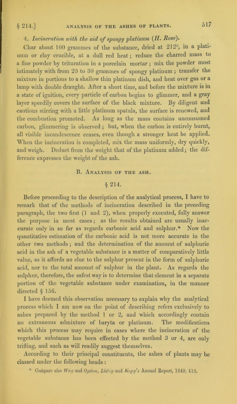 4. Incineration with the aid of spongy platinuni (II. Rose). Cliar about 100 grammes of the substance, dried at 212°, in a plati- nurn or clay crucible, at a dull red heat; reduce the charred mass to a fine powder by trituration in a porcelain mortar ; mix the powder most intimately with from 20 to 30 grammes of spongy platinum ; transfer the mixture in portions to a shallow thin platinum dish, and heat over gas or a lamp with double draught. After a short time, and before the mixture is in a state of ignition, every particle of carbon begins to glimmer, and a gray layer speedily covers the surface of the black mixture. By diligent and cautious stirring with a little platinum spatula, the surface is renewTed, and the combustion promoted. As long as the mass coutains unconsumed carbon, glimmering is observed ; but, wlien the carbon is entirely burnt, all visible incandescence ceases, even though a stronger heat be applied. When the incineration is completed, mix the mass uniformly, dry quickly, and weigh. Deduct from the weight that of the platinum added; the dif- ference expresses the wreigbt of the ash. B. Analysis of the ash. § 214. Before proceeding to the description of the analytical process, I have to remark that of the metliods of incineration described in the preceding paragraph, the two first (1 and 2), when properly executed, fully answer the purpose in most cases; as the results obtained are usually inac- curate only in so far as regards carbonic acid and sulphur.* Now the quantitative estimation of the carbonic acid is not more accurate in the other two methods ; and the determination of the amount of sulphuric acid in the ash of a vegetable substance is a matter of comparatively little value, as it affords no clue to the sulphur present in the form of sulphuric acid, nor to the total amount of sulphur in the plant. As regards the sulphur, therefore, the safest way is to determine that element in a separate portion of the vegetable substance under examination, in the manner directed § 156. I have deemed tliis observation necessary to explain why the analytical process which I am now on the poiut of describiug refers exclusively to ashes prepared by the method 1 or 2, and which accordingly contain no cxtraneous admixture of baryta or platinum. The modifications which tliis process may requirc in cases wliere the incineration of the vegetable substance has been efifected by the method 3 or 4, are only trifling, and such as will readily suggest themselves. According to their principal constitucnts, the ashes of plants may be classed under the following heads : * Comparo also Way and Ojston, Liebig and Kopp's Annual Report, 1849, 418.