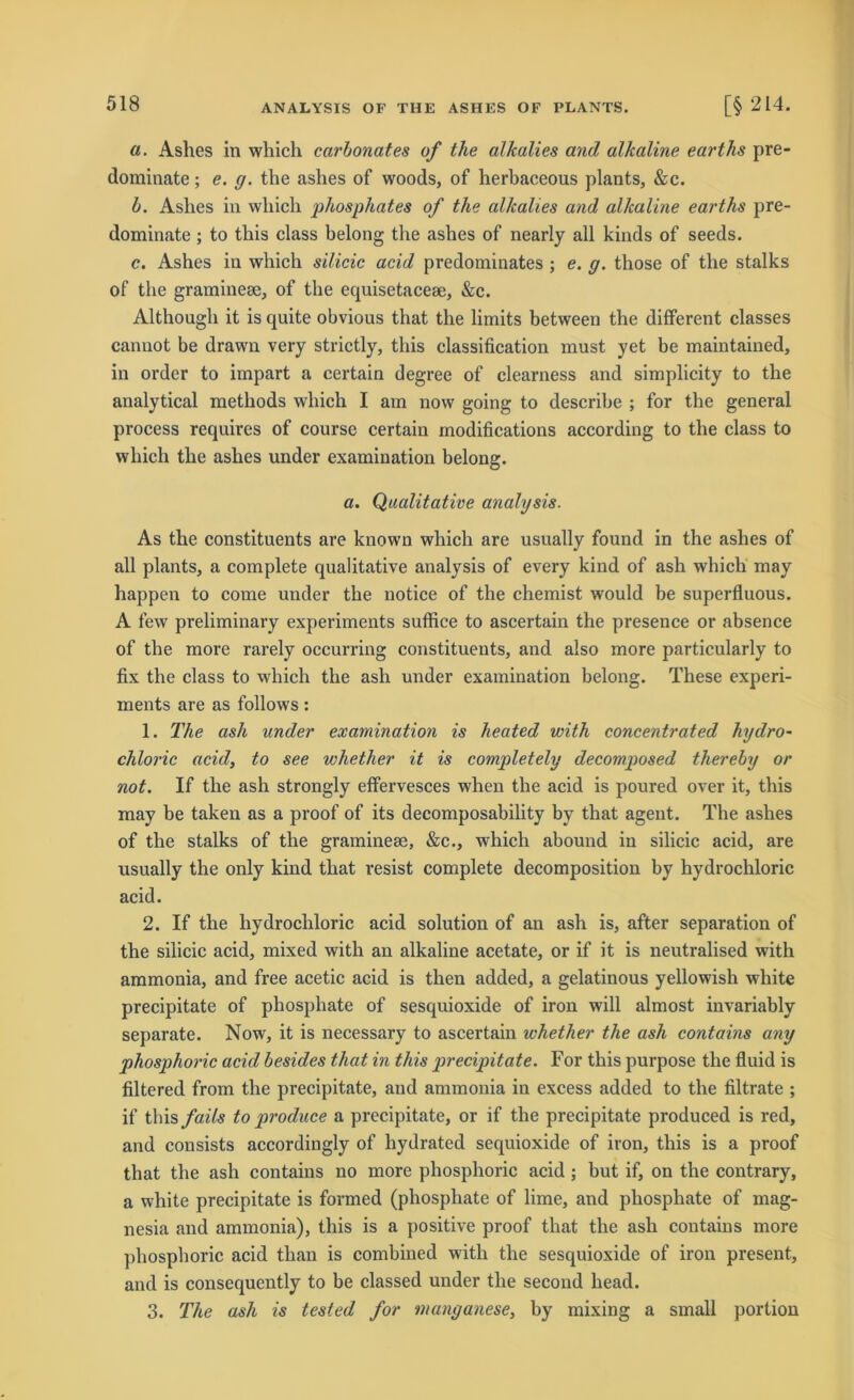 a. Ashes in which carbonates of the alkalies and alkaline earths pre- dominate; e. g. tlie ashes of woods, of herbaceous plants, &c. b. Ashes in which phosphates of the alkalies and alkaline earths pre- dominate ; to this dass belong the ashes of nearly all kinds of seeds. c. Ashes in which silicic acid predominates ; e. g. those of the stalks of the graminese, of the equisetacese, &c. Althougli it is quite obvious that the limits between the different classes cannot be drawn very strictly, this Classification must yet be maintained, in order to impart a certain degree of clearness and simplicity to the analytical methods which I am now going to describe ; for the general process requires of course certain modifications according to the dass to which the ashes under examiuation belong. a. Qualitative analysis. As the constituents are known which are usually found in the ashes of all plants, a complete qualitative analysis of every kind of ash which may happen to come under the notice of the chemist would be superfluous. A few preliminary experiments suffice to ascertain the presence or absence of the more rarely occurring constituents, and also more particularly to fix the dass to which the ash under examiuation belong. These experi- ments are as follows: 1. The ash under examination is heated with concentrated hydro- chloric acid, to see whetlier it is completely decomposed thereby or not. If the ash strongly effervesces when the acid is poured over it, this may be taken as a proof of its decomposability by that agent. The ashes of the stalks of the graminese, &c., which abound in silicic acid, are usually the only kind that resist complete decomposition by hydrochloric acid. 2. If the hydrochloric acid solution of an ash is, after Separation of the silicic acid, mixed with an alkaline acetate, or if it is neutralised with ammonia, and free acetic acid is then added, a gelatinous yellowish white precipitate of phosphate of sesquioxide of iron will almost invariably separate. Now, it is necessary to ascertain whetlier the ash contains any phosphoric acid besides that in this precipitate. For this purpose the fluid is filtered from the precipitate, and ammonia in excess added to the filtrate ; if this/aiY« to produce a precipitate, or if the precipitate produced is red, and consists accordingly of hydrated sequioxide of iron, this is a proof that the ash contains no more phosphoric acid ; but if, on the contrary, a white precipitate is formed (phosphate of lime, and phosphate of mag- nesia and ammonia), this is a positive proof that the ash contains more phosphoric acid than is combined with the sesquioxide of iron present, and is consequently to be classed under the second head. 3. The ash is tested for manganese, by mixing a small portion