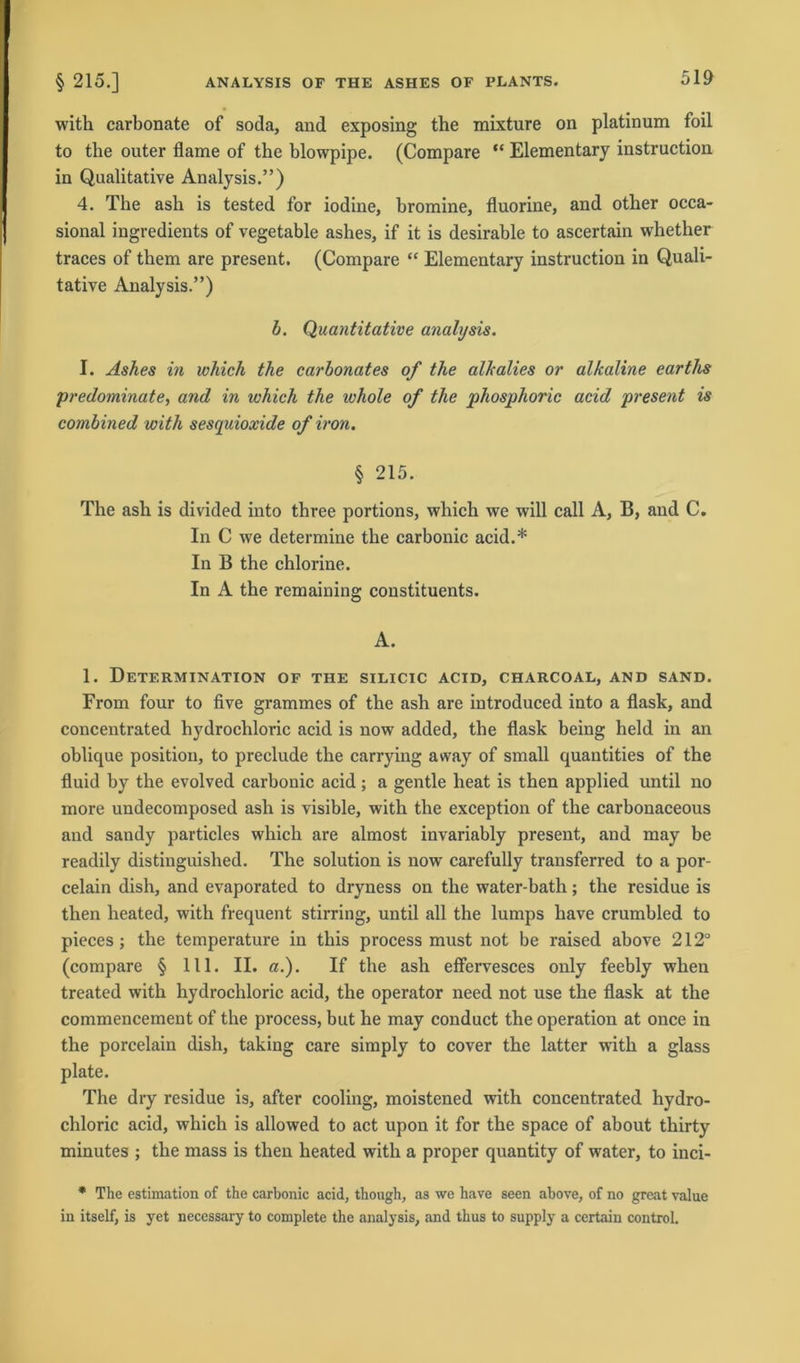 with carbonate of soda, and exposing the mixture on platinum foil to the outer flame of the blowpipe. (Compare “ Elementary instruction in Qualitative Analysis.”) 4. The ash is tested for iodine, bromine, fluorine, and other occa- sional ingredients of vegetable ashes, if it is desirable to ascertain whether traces of them are present. (Compare “ Elementary instruction in Quali- tative Analysis.”) b. Quantitative analysis. I. Ashes in whick the carbonates of the alhaltes or alkaline earths predominate, and in ivhich the ivhole of the phosphoric acid present is combined with sesquioxide of iron. § 215. The ash is divided into three portions, which \ve will call A, B, and C. In C we determine the carbonic acid.* In B the chlorine. In A the remaining constituents. A. 1. Determination of the silicic acid, charcoal, and sand. From four to five grammes of the ash are introduced into a flask, and concentrated hydrochloric acid is now added, the flask being held in an oblique position, to preclude the carrying away of small quantities of the fluid by the evolved carbonic acid; a gentle heat is then applied until no more undecomposed ash is visible, with the exception of the carbonaceous and sandy particles which are almost invariably present, and may be readily distinguished. The solution is now carefully transferred to a por- celain dish, and evaporated to dryness on the water-bath; the residue is then heated, with frequent stirring, until all the lumps have crumbled to pieces ; the temperature in this process must not be raised above 212° (compare § 111. II. a.). If the ash effervesces only feebly when treated with hydrochloric acid, the operator need not use the flask at the commencement of the process, but he may conduct the Operation at once in the porcelain dish, taking care simply to cover the latter with a glass plate. The dry residue is, after cooling, moistened with concentrated hydro- chloric acid, which is allowed to act upon it for the space of about thirty minutes ; the mass is then heated with a proper quantity of water, to inci- * The estimation of the carbonic acid, though, as we have seen above, of no great value in itself, is yet necessary to complete the analysis, and thus to supply a certain control.