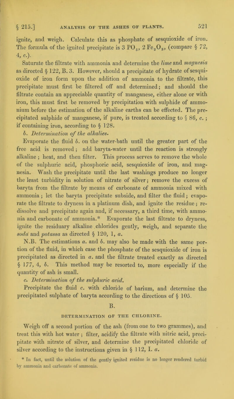 ignite, and weigh. Calculate this as phosphate of sesquioxide of iron. The formula of the ignited precipitate is 3 P05, 2 Fe203, (compare § 72, 4, c.). Saturate the filtrate with ammonia and determine tbe Urne and magnesia as directed § 122, B. 3. However, should a precipitate of hydrate of sesqui- oxide of iron form upon the addition of ammonia to the filtrate, this precipitate must first be filtered off and determined; and should the filtrate contain an appreciable quantity of manganese, either alone or with iron, this must first be removed by precipitation with sulphide of ammo- nium before the estimation of the alkaline earths can be effected. The pre- cipitated sulphide of manganese, if pure, is treated according to § 86, c. ; if containing iron, according to § 128. b. Determination of tlie alkalies. Evaporate the fluid b. on the water-bath until the greater part of the free acid is removed ; add baryta-water until the reaction is strongly alkaline ; heat, and then filter. This process serves to remove the whole of the sulphuric acid, phosphoric acid, sesquioxide of iron, and mag- nesia. Wash the precipitate until the last washings produce no longer the least turbidity in solution of nitrate of silver; remove the excess of baryta from the filtrate by means of carbonate of ammonia mixed with ammonia ; let the baryta precipitate subside, and filter the fluid; evapo- rate the filtrate to dryness in a platinum dish, and ignite the residue; re- dissolve and precipitate again and, if necessary, a tliird time, with ammo- nia and carbonate of ammonia.* Evaporate the last filtrate to dryness, ignite the residuary alkaline Chlorides gently, weigh, and separate the soda and potassa as directed § 120, 1, a. N.B. The estimations a. and b. may also be made with the same por- tion of the fluid, in whicli case the phosphate of the sesquioxide of iron is precipitated as directed in a. and the filtrate treated exactly as directed § 177, 4, b. This method may be resorted to, more especially if the quantity of asli is small. c. Determination of the sulphuric acid. Precipitate the fluid c. with chloride of barium, and determine the precipitated sulphate of baryta according to the directious of § 105. B. DETERMINATION OF THE CIILORINE. Weigh off a second portion of the asli (from one to two grammes), and treat this with hot water ; filter, acidify the filtrate with nitric acid, preci- pitate with nitrate of silver, and determine the precipitated chloride of silver according to the instructions given in § 112, I. a. * In fact, until the solution of the gently ignited residue is no longer rendered turbid by ammonia and carbonate of ammonia.
