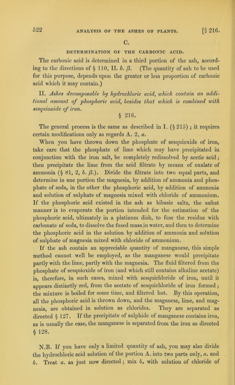 C. DETERMINATION OF THE CARBONIC ACID. The carbonic acid is determined in a third portion of the ash, accord- ing to the directions of § 110, II. b. ß. (The quantity of ash to be used for this purpose, depends upon the greater or less proportion of carbonic acid which it may contain.) II. Ashes decomposable by hydrochloric acid, which contain an addi- tional atnount of phosphoric acid, besides that which is combined with sesquioxide of iron. § 216. The general process is the same as described in I. (§215) ; it requires certain modifications only as regards A. 2, a. When you have tlirown down the phosphate of sesquioxide of iron, take care that the phosphate of lime which may have precipitated in conjunction with the iron salt, be completely redissolved by acetic acid; then precipitate the lime from the acid filtrate by means of oxalate of ammonia (§ 81, 2, b. ß.). Divide the filtrate into two equal parts, and determine in one portion the magnesia, by addition of ammonia and phos- phate of soda, in the other the phosphoric acid, by addition of ammonia and solution of sulphate of magnesia mixed with chloride of ammonium. If the phosphoric acid existed in the ash as bibasic salts, the safest manner is to evaporate the portion intended for the estimation of the phosphoric acid, ultimately in a platinum dish, to fuse the residue with carbonate of soda, to dissolve the fused mass in water, and then to determine the phosphoric acid in the solution by addition of ammonia and solution of sulphate of magnesia mixed with chloride of ammonium. If the ash contain an appreciable quantity of manganese, this simple method cannot well be employed, as the manganese w'ould precipitate partly with the lime, partly with the magnesia. The fluid filtered from the phosphate of sesquioxide of iron (and which still contains alkaline acetate) is, therefore, in such cases, mixed with sesquichloride of iron, until it appears distinctly red, from the acetate of sesquichloride of iron formed; the mixture is boiled for some time, and filtered hot. By this Operation, all the phosphoric acid is thrown down, and the maganese, lime, and mag- nesia, are obtained in solution as clilorides. They are separated as directed § 127. If the precipitate of sulphide of manganese contains iron, as is usually the case, the manganese is separated from the iron as directed § 128. N.B. If you have only a limited quantity of ash, you may also divide tlie hydrochloric acid solution of the portion A. into two parts only, a. and b. Treat a. as just now directed; mix b. with solution of chloride of