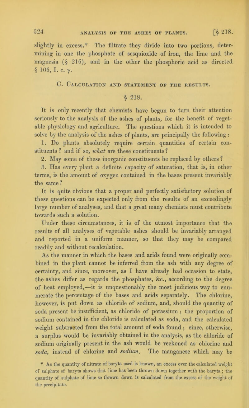sliglitly in excess.* The filtrate they divide into two portions, deter- mining in one the phosphate of sesquioxide of iron, tlie lime and the magnesia (§ 210), and in the other the phosphoric acid as directed § 106, I. c. y. C. CALCULATION AND STATEMENT OF THE RESULTS. § 218. It is only recently that chemists have begun to turn their attention seriously to the analysis of the ashes of plants, for the benefit of veget- ahle pliysiology and agriculture. The questions which it is intended to solve by the analysis of the ashes of plants, are principally the following: 1. Do plants ahsolutely require certain quantities of certain con- stituents ? and if so, what are these constituents ? 2. May some of these inorganic constituents be replaced by others ? 3. Ilas every plant a definite capacitv of Saturation, that is, in other terms, is the amount of oxygen contained in the bases present invariably the same ? It is quite obvious that a proper and perfectly satisfactory solution of these questions can be expected only from the results of an exceedingly large number of analyses, and that a great many chemists must contribute towards such a solution. Under these circumstances, it is of the utmost importance that the results of all analyses of vegetahle ashes should be invariably arranged and reported in a uniform manner, so that they may be compared readily and without recalculation. As the manner in which the bases and acids found were originally com- bined in the plant cannot be inferred from the ash with any degree of certainty, and since, moreover, as I have already had occasion to state, the ashes differ as regards the phosphates, &c., according to the degree of heat employed,—it is unquestionäbly the most judicious ivay to enu- merate the percentage of the bases and acids separately. The chlorine, however, is put down as chloride of sodium, and, should the quantitv of soda present be insufficient, as chloride of potassium ; the proportion of sodium contained in the chloride is calculated as soda, and the calculated weight subtracted from the total amount of soda found ; since, otherwise, a surplus would be invariably obtained in the analysis, as the chloride of sodium originally present in the ash would be reckoned as chlorine and soda, instead of chlorine and sodium. The manganese which may be * As the quantity of nitrate of baryta used is known, an excess over the calculated weight of sulphate of baryta shows that lime has been thrown down together with the baryta; the quantity of sulphate of lime so thrown down is calculated from the excess of the weight of the precipitate.