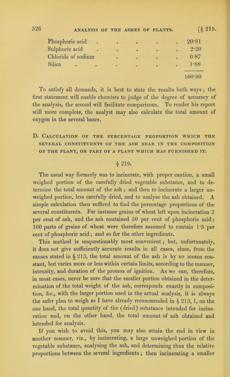 Phosphoric acid Sulphuric acid Chloride of sodium Silica 20-81 2-20 0- 87 1- 88 100-00 To satisfy all demands, it is best to state the results both ways ; the first stateinent will enable chemists to judge of tbe degree of accuracy of the analysis, the second will facilitate comparisons. To render his report still more complete, the analyst may also calculate the total amount of oxygen in the several bases. D. CaLCULATION OF THE PERCENTAGE PROPORTION WHICH THE SEVERAL CONSTITUENTS OF THE ASH BEAR IN THE COMPOSITION OF THE PLANT, OR PART OF A PLANT WHICH HAS FURNISHED IT. § 219. The usual way formerly was to incinerate, with proper caution, a small weighed portion of the carefully dried vegetable substance, and to de- termine the total amount of the ash ; and then to incinerate a larger un- weighed portion, less carefully dried, and to analyse the ash obtained. A simple calculation then sufficed to find the percentage proportions of the several constituents. For instance grains of wheat left upon incineration 3 per cent of ash, and the ash contained 50 per cent of phosphoric acid: 100 parts of grains of wheat were therefore assumed to contain T5 per cent of phosphoric acid; and so for the other ingredients. This method is unquestionably most convenient; but, unfortunately, it does not give sufhciently accurate results in all cases, since, from the causes stated in § 213, the total amount of the ash is by no means con- stant, but varies more or less within certain limits, according to the manner, intensity, and duration of the process of ignition. As we can, therefore, in most cases, never be sure that the smaller portion obtained in the deter- mination of the total weight of the ash, corresponds exactly in composi- tion, &c., with the larger portion used in the actual analysis, it is always the safer plan to weigh as I have alrcady recommended in § 213, 1, on the one hand, the total quantity of the (dried) substance intended for incine- ration and, on the other hand, the total amount of ash obtained and intended for analysis. If you wish to avoid this, you may also attain the end in view in another manner, viz., by incinerating, a large unweighed portion of the vegetable substance, analysing the ash, and determining thus the relative proportions between the several ingredients; then incinerating a smaller