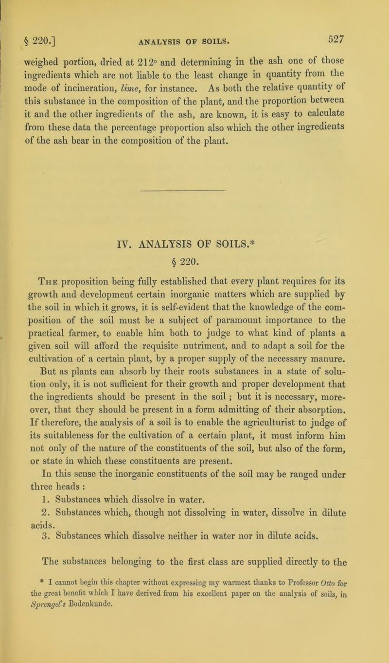 weighed portion, dried at 212° and determining in the ash one of those ingredients which are not liable to the least change in quantity from the mode of incineration, lime, for instance. As hoth the relative quantity of this substance in the composition of the plant, and the proportion between it and the other ingredients of the ash, are known, it is easy to calculate from these data the pcrcentage proportion also which the other ingredients of the ash bear in the composition of the plant. IV. ANALYSIS OF SOILS.* § 220. The proposition heing fully established that every plant requires for its growth and development certain inorganic matters which are supplied by the soil in which it grows, it is self-evident that the knowledge of the com- position of the soil must be a subject of paramount importance to the practical farmer, to enable him hoth to judge to what kind of plants a given soil will afford the requisite nutriment, and to adapt a soil for the cultivation of a certain plant, by a proper supply of the necessary manure. But as plants can absorb by their roots suhstances in a state of Solu- tion only, it is not sufficient for their growth and proper development that the ingredients should be present in the soil ; but it is necessary, more- over, that they should be present in a form admitting of their absorption. If therefore, the analysis of a soil is to enable the agriculturist to judge of its suitableness for the cultivation of a certain plant, it must inform him not only of the nature of the constituents of the soil, but also of the form, or state in which these constituents are present. In this sense the inorganic constituents of the soil may be ranged under three heads : 1. Substances which dissolve in water. 2. Substances which, though not dissolving in water, dissolve in dilute acids. 3. Substances which dissolve neither in water nor in dilute acids. The substances belonging to the first dass are supplied directly to the * I cannot begin this chapter without expressing my wärmest thanks to Professor Otto for the great benefit which I have derived from his excellent paper on the analysis of soils, in Sprenge? s Bodenkunde.