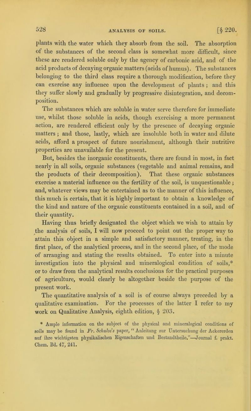plants with the water which thev absorb from the soil. The absorption of the substances of the second dass is somewhat more difficult, since these are rendered soluble only by the agency of carbonic acid, and of the acid products of decaying organic matters (acids of humus). The substances belongiug to the tliird dass require a thorough modification, before tbey can exercise any influence upon the development of plants ; and this they sulfer slowly and gradually by progressive disintegration, and decom- position. The substances which are soluble in water serve therefore for immediate use, whilst those soluble in acids, though exercising a more permanent action, are rendered efficient only by the presence of decaying organic matters ; and those, lastly, which are insoluble both in water and dilute acids, afford a prospect of future nourishment, although their nutritive properties are unavailable for the present. But, besides the inorganic constituents, there are found in most, in fact nearly in all soils, organic substances (vegetable and animal remains, and the products of their decomposition). That these organic substances exercise a material influence on the fertility of the soil, is unquestionable ; and, whatever views may be entertained as to the manner of this influence, this much is certain, that it is highly important to obtain a knowledge of the kind and nature of the organic constituents contained in a soil, and of their quantity. Having thus briefly designated the object which we wish to attain by the analysis of soils, I will now proceed to point out the proper way to attain this object in a simple and satisfactory manner, treating, in tlie first place, of the analytical process, and in the second place, of the mode of arranging and stating the results obtained. To enter into a minute investigation into the physical and mineralogical condition of soils,* or to draw from the analytical results conclusions for the practical purposes of agriculture, would clearly be altogether beside the purpose of the present work. The quantitative analysis of a soil is of course always preceded by a qualitative examination. For tlie processes of the latter I refer to my work on Qualitative Analysis, eighth editiou, § 203. * Ample Information on the subject of the physical and mineralogical conditions of soils may be found in Fr. Schulze s paper, “ Anleitung zur Untersuchung der Ackererden auf ihre wichtigsten physikalischen Eigenschaften und Bestandtheile.”—Journal f. prakt. Ckem. Bd. 47, 241.