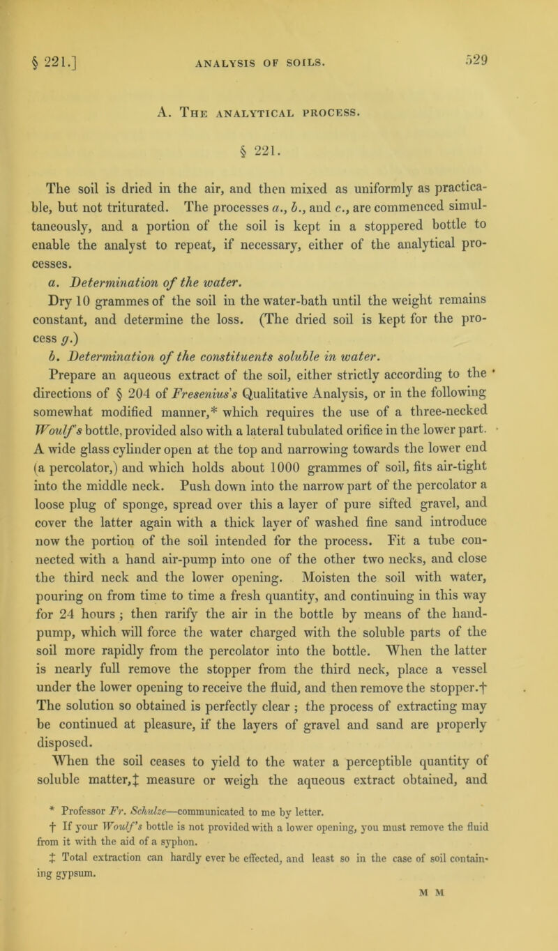 A. The analytical process. § 221. The soil is dried in the air, and tlien mixed as uniformly as practica- ble, but not triturated. The processes a., b., and c., are commenced simul- taneously, and a portion of the soil is kept in a stoppered bottle to enable the analyst to repeat, if necessary, either of the analytical pro- cesses. a. Determination of the water. Dry 10 grammes of the soil in the water-bath until the weight remains constant, and determine the loss. (The dried soil is kept for the pro- cess ff.) b. Determination of the constituents soluble in water. Prepare an aqueous extract of the soil, either strictlv according to the * directions of § 204 of Fresenius's Qualitative Analysis, or in the following somewhat modified manner,* which requires the use of a three-necked Woulfs bottle, provided also with a lateral tubulated orifice in the lower part. A wide glass cylinder open at the top and narrowing towards the lower end (a percolator,) and which holds about 1000 grammes of soil, fits air-tight into the middle neck. Push down into the narrow part of the percolator a loose plug of sponge, spread over this a layer of pure sifted gravel, and cover the latter again with a thick layer of washed fine sand introduce now the portion of the soil intended for the process. Fit a tube con- nected with a hand air-pump into one of the other two necks, and close the third neck and the lower opening. Moisten the soil with w'ater, pouring on from time to time a fresh quantity, and continuing in this way for 24 hours ; then rarify the air in the bottle by means of the hand- pump, which will force the water charged wfith the soluble parts of the soil more rapidly from the percolator into the bottle. When the latter is nearly full remove the stopper from the third neck, place a vessel under the lower opening to receive the fluid, and then remove the stopper.f The solution so obtained is perfectly clear ; the process of extracting may be continued at pleasure, if the layers of gravel and sand are properly disposed. When the soil ceases to yield to the water a perceptible quantity of soluble matter,% measure or weigh the aqueous extract obtained, and * Professor Fr. Schulze—communicated to me by letter. f If your Woulf’s bottle is not provided with a lower opening, you must remove the fluid from it with the aid of a syphon. + Total extraction can hardly ever bc effected, and least so in the case of soil contain- ing gypsum. M M
