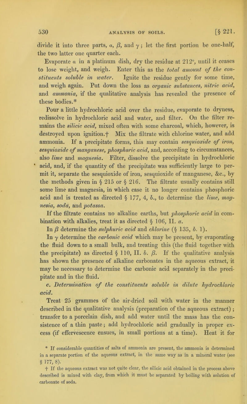 clivide it into tlirec parts, a, ß, and y; let the first portion be one-half, tlie two latter one quarter eacli. Evaporate a in a platinum dish, dry the residue at 212°, until it ceases to lose weight, and wcigh. Enter this as the total amount of the con- stituents soluble in water. Ignite the residue gently for some time, and weigh again. Put down the loss as organic substances, nitric acid, and ammonia, if the qualitative analysis lias revealed the presence of tliese bodies.* Pour a little hydrochloric acid over the residue, evaporate to dryness, redissolve in hydrochloric acid and water, and filter. On the filter re- mains the silicic acid, mixed often with some charcoal, which, however, is destroyed upon ignition.f Mix the filtrate with chlorine water, and add ammonia. If a precipitate forms, this may contain sesquioxide of iron, sesquioxide of manganese, phosphoric acid, and, according to circumstances, also Urne and magnesia. Filter, dissolve the precipitate in hydrochloric * acid, and, if the quantity of the precipitate was sufficiently large to per- mit it, separate the sesquioxide of iron, sesquioxide of manganese, &c., by the methods given in § 215 or § 216. The filtrate usually contains still some lime and magnesia, in which case it no longer contains phosphoric acid and is treated as directed § 177, 4, b., to determine the lime, mag- nesia, soda, and potassa. If the filtrate contains no alkaline earths, but phosphoric acid in com- bination with alkalies, treat it as directed § 106, II. a. In ß determine the sulphuric acid and chlorine (§ 135, b. 1). In y determine the carbonic acid which may be present, by evaporating the fluid down to a small bulk, and treating this (the fluid together with the precipitate) as directed § 110, II. b. ß. If the qualitative analysis has shown the presence of alkaline carbonates in the aqueous extract, it may be neeessary to determine the carbonic acid separately in the preci- pitate and in the fluid. c. Determination of the constituents soluble in dilute hydrochloric acid. Treat 25 grammes of the air-dried soil with water in the manner described in the qualitative analysis (preparation of the aqueous extract) ; transfer to a porcelain dish, and add water until the mass has the con- sistence of a thin paste; add hydrochloric acid gradually in proper ex- cess (if effervescence ensues, in small portions at a time). Heat it for * If considerable quantities of salts of ammonia are present, the ammonia is determined in a separate portion of the aqueous extract, in the same way as in a mineral water (see § 177, 8). f If the aqueous extract was not quite clear, the silicic acid ohtained in the process above described is mixed with clay, from which it must be separated by boiling with solution of carbonate of soda.