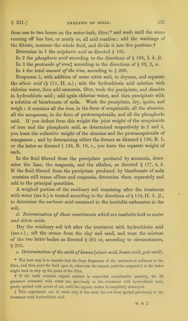 from one to two hours on the water-bath, filter,* and wasli until the water running off has lost, or nearly so, all acid reaction ; add the wasliings of the filtrate, measure the whole fluid, and divide it into five portions.f Determine in 1 the sulphuric acid as directed § 105. In 2 the phosphoric acid according to the directions of § 106, I. b. ß. In 3 the protoxide of iron% according to the directions of § 89, 2, a. In 4 the total amount of the iron, according to § 206. Evaporate 5, with addition of some nitric acid, to dryness, and separate the silicic acid (§ 111, II. a.) ; mix the hydrochloric acid solution with chlorine water, then add ammonia, Alter, wash the precipitate, and dissolve in hydrochloric acid; add again chlorine water, and then precipitate with a solution of bicarbonate of soda. Wash the precipitate, dry, ignite, and weigh : it contains all the iron, in the form of sesquioxide, all the alumina, all the manganese, in the form of protosesquioxide, and all the phosphoric acid. If you deduct from this weight the joint weight of the sesquioxide of iron and the phosphoric acid, as determined respectively in 2 and 4, you learn the collective weight of the alumina and the protosesquioxide of manganese ; and by determining either the former as directed § 128, B. 1, or the latter as directed § 128, B. 10, c., you learn the separate weight of each. In the fluid filtered from the precipitate produced by ammonia, deter- mine the lime, the magnesia, and the alkalies, as directed § 177,4, b. If the fluid filtered from the precipitate produced by bicarbonate of soda contains still traces oflime and magnesia, determine them separately and add to the principal quantities. A weighed portion of the residuary soil remaining after the treatment with water (see b.) is treated according to the directions of § 110, II. b. ß., to determine the carbonic acid contained in the insoluble carbonates in the soil. d. Determination of those constituents which are insoluble both in water and dilute acids. Dry the residuary soil left after the treatment with hydrochloric acid (see c.) ; sift the stones from the clay and sand, and treat the mixture of the two latter bodies as directed § 201 or, according to circumstances, § 202. e. Determination of the acids ofhumus (ulmic acid, humic acid, geic acid). * The best way is to transfer first the large fragments of the undissolved Sediment to the filter, and then pour the fluid upon it, otherwise the minute particles suspended in the latter might tend to stop up the pores of the filter. + If the earth contains organic matters in somewhat considerable quantity, the 25 grammes extracted with water are, previously to the treatment with hydrochloric acid, gently ignited with access of air, until the organic matter is completely destroyed. + This experiment can be made only if the earth has not bcen ignited previously to the treatment with hydrochloric acid. M M 2