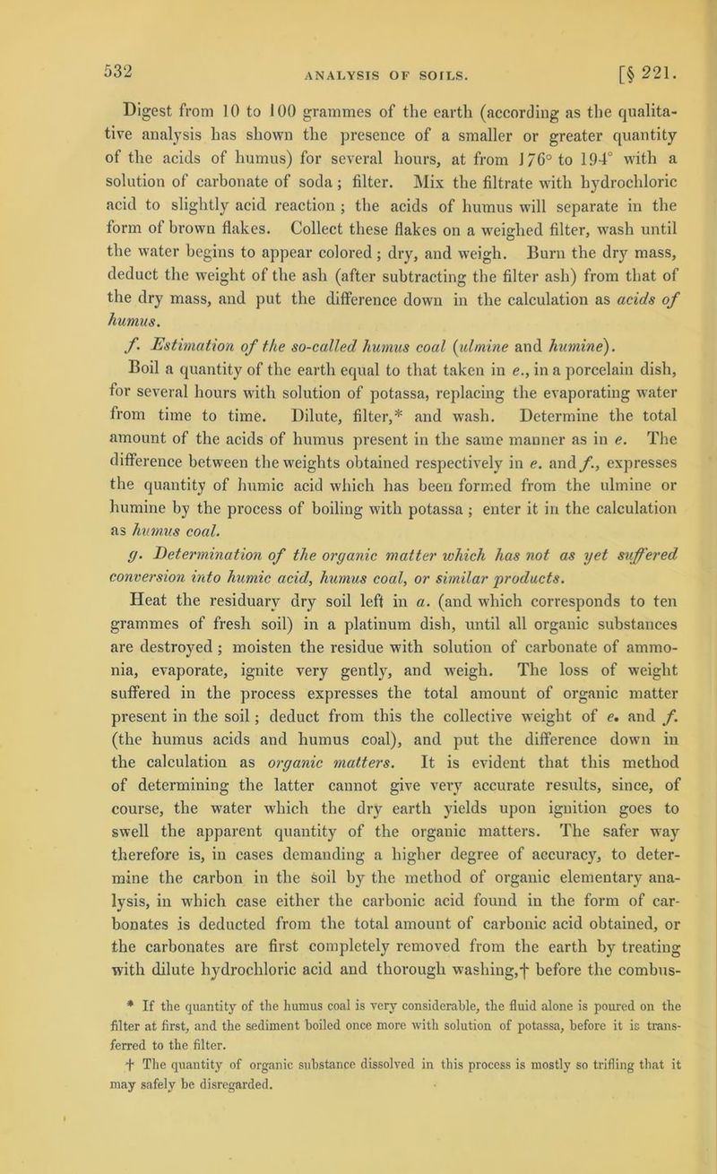 ANALYSIS OF SOILS. [§ 221. Digest from 10 to 100 grammes of the earth (according as tlie qualita- tive analysis bas sliown tlie presence of a smaller or greater quantity of tlie acids of humus) for several hours, at from J 76° to 194° witli a solution of carbonate of soda; filter. Mix tlie filtrate witli liydrocbloric acid to sliglitly acid reaction ; tlie acids of humus will separate in the form of brown flakes. Collect these flakes on a weighed filter, wasli until tlie water begins to appear colored ; dry, and weigb. Burn the dry mass, deduct tlie weight of tlie asb (after subtracting the filter asb) from tliat of the dry mass, and put tlie difference down in the calculation as acids of humus. f. Estimation of the so-called humus coal (ulmine and humine). Boil a quantity of the earth equal to tliat taken in e., in a porcelain dish, for several hours witli solution of potassa, replacing tlie evaporating water from time to time. Dilute, filter,* and wash. Determine tlie total amount of the acids of humus present in tlie same manner as in e. The difference between the weights obtained respectively in e. and f., expresses the quantity of humic acid which has beeil formed from the ulmine or humine by the process of boiling witli potassa ; enter it in the calculation as humus coal. g. Determination of the organic matter which has not as yet suffered conversion into humic acid, humus coal, or similar products. Heat the residuary dry soil left in a. (and which corresponds to ten grammes of fresh soil) in a platinum dish, until all organic substances are destroyed ; moisten the residue with solution of carbonate of ammo- nia, evaporate, ignite very gently, and weigb. The loss of weight suffered in the process expresses the total amount of organic matter present in the soil; deduct from tliis the collective weight of e, and f. (the humus acids and humus coal), and put the difference down in the calculation as organic matters. It is evident tliat tliis method of determining the latter cannot give very accurate results, since, of course, the water which the dry earth yields upon ignition goes to swell the apparent quantity of the organic matters. The safer way therefore is, in cases demanding a higher degree of accuracy, to deter- mine the carbon in the soil by the method of organic elementary ana- lysis, in which case eitlier the carbonic acid found in the form of car- bonates is deducted from the total amount of carbonic acid obtained, or the carbonates are first completely removed from tlie earth by treating with dilute l^drocliloric acid and thorough wasliing,f before the combus- * If the quantity of the humus coal is very considerable, the fluid alone is poured on the filter at first, and the Sediment boiled once more with solution of potassa, before it is trans- ferred to the filter. + The quantity of organic substance dissolved in this process is mostly so trifling that it may safely be disregarded.