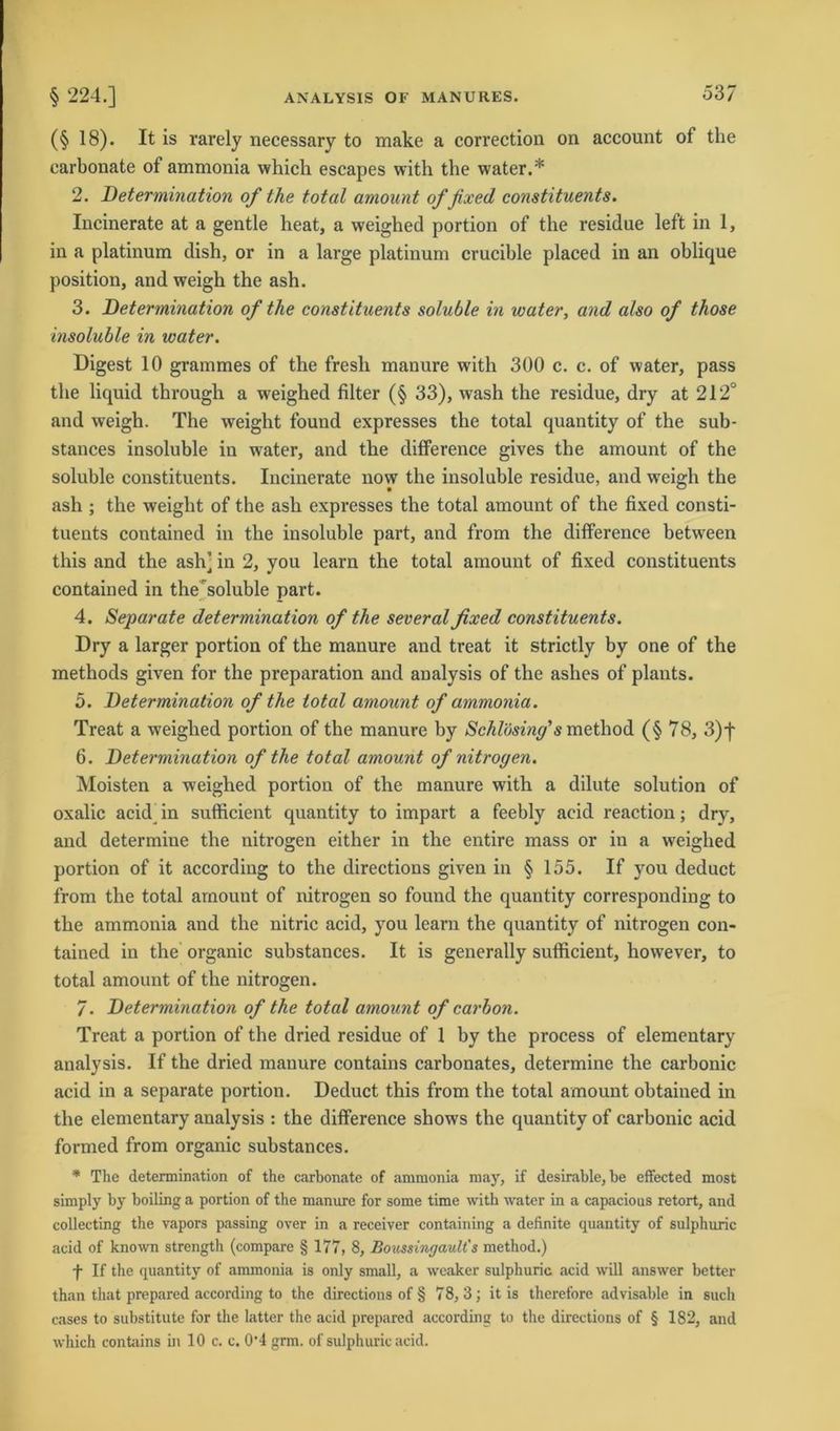 (§ 18). It is rarely necessary to make a correction on account of the earbonate of ammonia whicli escapes with the water.* 2. jDetermination of the total amount of fixed constituents. Incinerate at a gentle heat, a weighed portion of the residue left in 1, in a platinum dish, or in a large platinum crucible placed in an oblique position, and weigh the ash. 3. Determination of the constituents soluble in water, and also of those insoluble in water. Digest 10 grammes of the fresh manure with 300 c. c. of water, pass the liquid through a weighed filter (§ 33), wash the residue, dry at 212° and weigh. The weight found expresses the total quantity of the sub- stances insoluble in water, and the difference gives the amount of the soluble constituents. Incinerate now the insoluble residue, and weigh the ash ; the weight of the ash expresses the total amount of the fixed consti- tuents contained in the insoluble part, and from the difference between this and the ash] in 2, you learn the total amount of fixed constituents contained in the soluble part. 4. Separate determination of the several fixed constituents. Dry a larger portion of the manure and treat it strictly by one of the methods given for the preparation and analysis of the ashes of plants. 5. Determination of the total amount of ammonia. Treat a weighed portion of the manure by Schlösing's method (§ 78, 3)f 6. Determination of the total amount of nitrogen. Moisten a weighed portion of the manure with a dilute solution of oxalic acid in sufficient quantity to impart a feebly acid reaction; dry, and determine the nitrogen either in the entire mass or in a weighed portion of it according to the directions given in § 155. If you deduct from the total amount of nitrogen so found the quantity corresponding to the ammonia and the nitric acid, you learn the quantity of nitrogen con- tained in the organic substances. It is generally sufficient, however, to total amount of the nitrogen. 7. Determination of the total amount of carbon. Treat a portion of the dried residue of 1 by the process of elementary analysis. If the dried manure contains carbonates, determine the carbonic acid in a separate portion. Deduct this from the total amount obtained in the elementary analysis : the difference shows the quantity of carbonic acid formed from organic substances. * The determination of the earbonate of ammonia may, if desirable, be effected most simply by boiling a portion of the manure for some time with water in a capacious retort, and collecting the vapors passing over in a receiver containing a definite quantity of sulphuric acid of known strength (compare § 177, 8, Boussingault's method.) f If the quantity of ammonia is only small, a weaker sulphuric acid will answer better than that prepared according to the directions of § 78,3; it is therefore advisable in such cases to substitute for the latter the acid prepared according to the directions of § 182, and which contains in 10 c. c. 0'4 grm. of sulphuric acid.