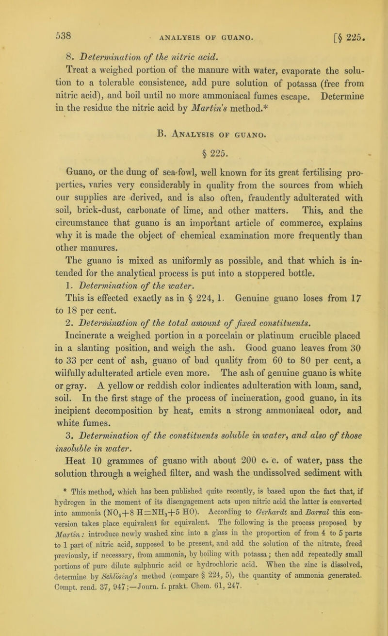 8. Determination of the nitric acid. Treat a weighed portion of the manure with water, evaporate the Solu- tion to a tolerable consistence, add pure solution of potassa (free from nitric acid), and hoil until no more ammoniacal furnes escape. Determine in the residue the nitric acid by Martins method.* B. Analysis of guano. § 225. Guano, or the düng of sea-fowl, well known for its great fertilising pro- perties, varies very considerably in quality from the sources from which our supplies are derived, and is also often, fraudently adulterated with soil, brick-dust, carbonate of lime, and other matters. This, and the circumstance that guano is an important article of commerce, explains wliy it is made the object of Chemical examination more frequently than other manures. The guano is mixed as uniformly as possible, and that which is in- tended for the analytical process is put into a stoppered bottle. 1. Determination of the water. This is effected exactly as in § 224, 1. Genuine guano loses from 17 to 18 per cent. 2. Determination of tlie total amount of fixed eonstituents. Incinerate a weighed portion in a porcelain or platinum crucible placed in a slanting position, and weigh the ash. Good guano leaves from 30 to 33 per cent of ash, guano of bad quality from 60 to 80 per cent, a wilfully adulterated article even more. The ash of genuine guano is white or gray. A yellow or reddish color indicates adulteration with loam, sand, soil. In the first stage of the process of incineration, good guano, in its incipient decomposition by heat, emits a strong ammoniacal odor, aud white fumes. 3. Determination of the eonstituents soluble in water, and also of those insoluble in water. Heat 10 grammes of guano with about 200 c. c. of water, pass the solution through a weighed filter, and wash the undissolved Sediment with * This method, which has been published quite recently, is based upon the fact that, if hydrogen in the moment of its disengagement acts upon nitric acid the latter is converted into ammonia (NOs-(-8 H=NH3-f-5 HO). According to Gerhardt and Barral this con- version takes place equivalent for equivalent. The following is the process proposed by Marlin: introduce newly washed zinc into a glass in the proportion of from 4 to 5 parts to 1 part of nitric acid, supposed to be present, and add the solution of the nitrate, freed previously, if necessary, from ammonia, by boiling with potassa; then add repeatedly small portions of pure dilute sulphuric acid or hydrochloric acid. When the zinc is dissolved, determine by SchVösings method (compare § 224, 5), the quantity of ammonia generated. Compt. rend. 37, 947;—Joum. f. prakt. Ghem. 61, 247.
