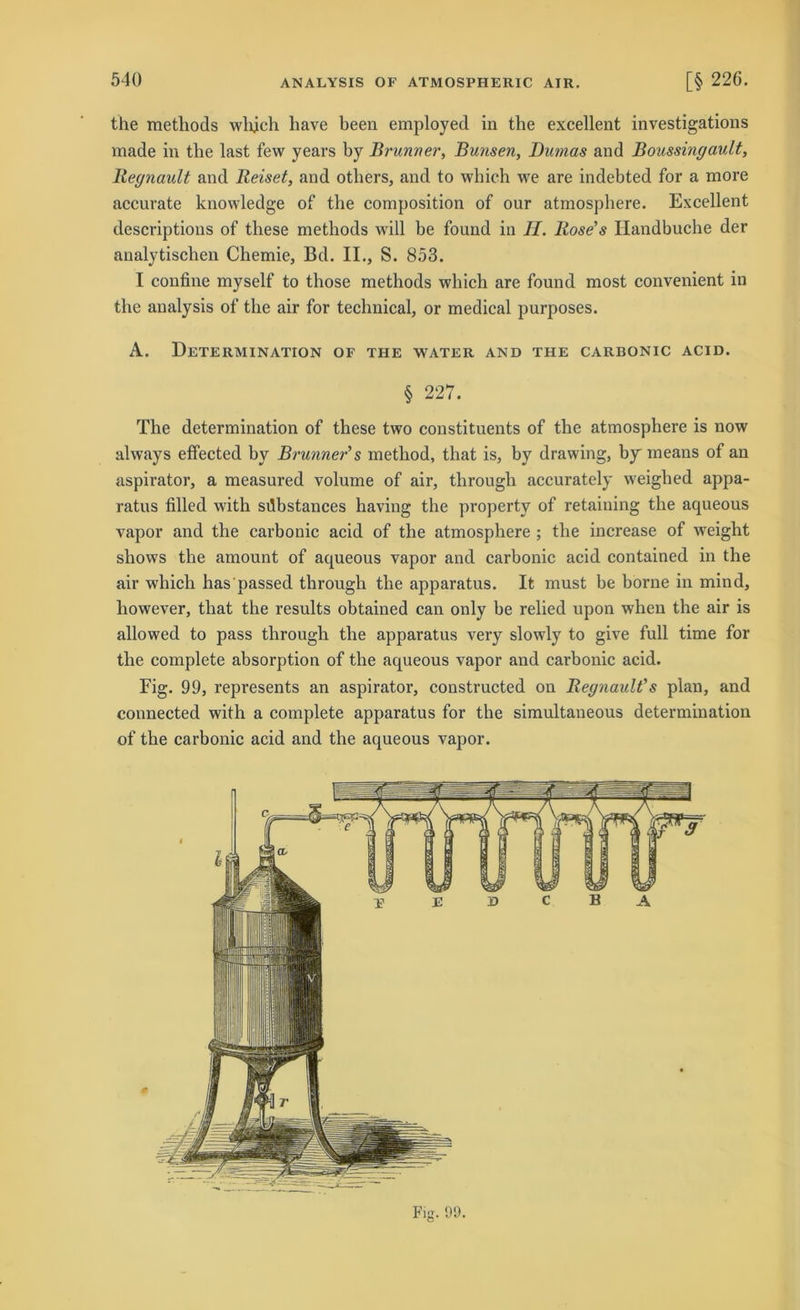 the metliods whjch liave beeil employed in tbe excellent investigations rnade in the last few years by Brunner, Bunsen, Dumas and Boussingault, Regnault and Reiset, and others, and to which we are indebted for a more accurate knowledge of the composition of our atmosphere. Excellent descriptions of tliese metliods will be found in II. Rose’s Handbuche der analytischen Chemie, Bd. II., S. 853. I confine myself to those methods which are found most convenient in the analysis of the air for technical, or medical purposes. A. Determination of the water and the carbonic acid. § 227. The determination of these two constituents of the atmosphere is now always effected by Brunner’s method, that is, by drawing, by means of an aspirator, a measured volume of air, through accurately weiglied appa- ratus filled with sdbstances having the property of retaiuing the aqueous vapor and the carbonic acid of the atmosphere ; the increase of weight shows the amount of aqueous vapor and carbonic acid contained in the air which has'passed through the apparatus. It must be borne in mind, however, that the results obtained can only be relied upon when the air is allowed to pass through the apparatus very slowly to give full time for the complete absorption of the aqueous vapor and carbonic acid. Fig. 99, represents an aspirator, constructed on Regnault’s plan, and connected with a complete apparatus for the simultaneous determination of the carbonic acid and the aqueous vapor.
