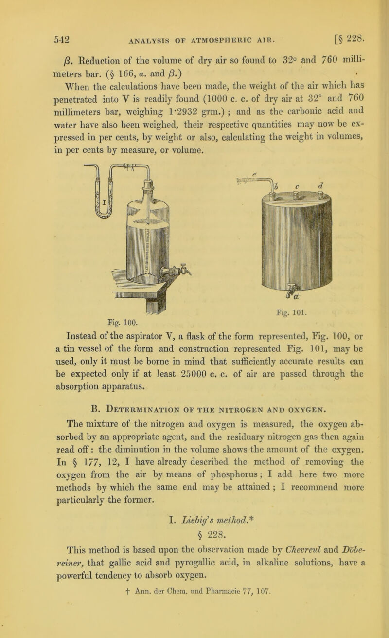 ß. Reduction of the volume of dry air so found to 32° and 760 milli- meters bar. (§ 166, a. and ß.) When the calculations liave been made, the weight of tlie air wliich has penetrated into V is readily found (1000 c. c. of dry air at 32° and 760 millimeters bar, weighing D2932 grm.) ; and as tbe carbonic acid and water have also beeil weighed, their respective quantities may now be ex- pressed in per cents, by weigbt or also, calculating the weight in volumes, in per cents by measure, or volume. Fig. 100. Instead of the aspirator Y, a flask of the form represented, Fig. 100, or a tin vessel of the form and construction represented Fig. 101, may be used, only it must be borne in mind that sufficiently accurate results can be expected only if at least 25000 c. c. of air are passed tlirough the absorption apparatus. B. Determination of the nitrogen and oxygen. The mixture of the nitrogen and oxygen is measured, the oxygen ab- sorbed by an appropriate agent, and the residuary nitrogen gas then again read off: the diminution in the volume sliows the amount of the oxygen. In § 177, 12, I have already described the method of removing the oxygen from the air by means of phosphorus; I add here two more methods by which the same end may be attained; I recommend more particularly the former. I. Liebüj s method.* § 223. This method is based upon the observation made by Chevreul and JDöbe- reiner, that gallic acid and pyrogallic acid, in alkaline Solutions, have a powerful tendency to absorb oxygen. + Arm. der Chem. und Pharmacic 77, 107. r Fig. 101.