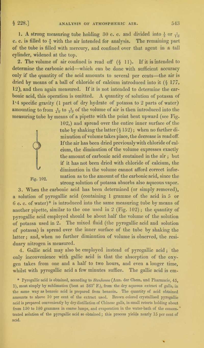 1. A strong measuring tube holding 30 c. c. and divided into }or c. c. is filled to f with the air intended for analysis. The remaining part of the tube is filled with mercury, and confined over that agent in a tall cylinder, widened at the top. 2. The volume of air confined is read off (§ 11). If it is intended to determine the carbonic acid—which can be done with sufficient accuracy only if the quantity of the acid amounts to several per cents—the air is dried by means of a ball of chloride of calcium introduced into it (§ 177, 12), and then again measured. If it is not intended to determine the car- bonic acid, this Operation is omitted. A quantity of solutiou of potassa of 1*4 specific gravity (1 part of dry liydrate of potassa to 2 parts of water) amounting to from -jC- to of the volume of air is then introduced into the measuring tube by means of a pipette with the point bent upward (see Fig. 102,) and spread over the entire inner surface of the tube hy shakiug the latter (§ 152); when no farther di- minution of volume takes place, the decrease is read off. If the air has been dried previously with chloride of cal- cium, the diminution of the volume expresses exactly the amouut of carbonic acid contained in the air ; hut if it has not been dried with chloride of calcium, the diminution in the volume cannot afford correct Infor- mation as to the amouut of the carbonic acid, since the strong solutiou of potassa absorbs also aqueous vapor. 3. When the carbonic acid has been determined (or simply removed), a Solution of pyrogallic acid (containing 1 gramme of the acid in 5 or 6 c. c. of water)* is introduced into the same measuring tube by means of anotlier pipette, similar to the one used in 2 (Fig. 102); the quantity of pyrogallic acid employed should be about half the volume of the solution of potassa used in 2. The mixed fluid (the pyrogallic acid and solution of potassa) is spread over the inner surface of the tube by shaking the latter; and, when no further diminution of volume is ohserved, the resi- duary nitrogen is measured. 4. Gallic acid may also be employed instead of pyrogallic acid ; the only inconvenience with gallic acid is that the absorption of the oxy- gen takes from one and a half to two hours, and even a longer time, whilst with pyrogallic acid a few minutes suffice. The gallic acid is em- Fig. 102. * Pyrogallic acid is obtained, according to Stenhouse (Ann. der Chem. und Pharmacie, 45, 1), most simply by Sublimation (best at 365° F.), from the dry aqueous extract of galls, in the same way as benzoic acid is prepared from benzoin. The quantity of acid obtained amounts to above 10 per cent of the extract used. Brown colored crystallised pyrogallic acid is prepared conveniently by drydistillation of Chinese galls, in small retorts holding about from 150 to 180 grammes in coarse lumps, and evaporation in the water-bath of the concen- trated solution of the pyrogallic acid so obtained; this process yields nearly 15 per cent of acid.