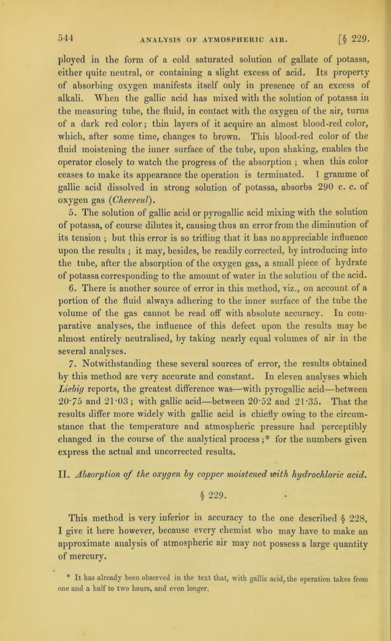 ployed in the form of a cold saturated solution of gallate of potassa, eitlier quite neutral, or containing a slight excess of acid. Its property of absorbing oxygen manifests itself only in presence of an excess of alkali. When the gallic acid bas mixed witli the solution of potassa in the measuring tube, the fluid, in contact with the oxygen of the air, turns of a dark red color; thin layers of it acquire an almost blood-red color, which, after some time, changes to brown. This blood-red color of the fluid moistening the inner surface of the tube, upon shaking, enables the operator closely to watch the progress of the absorption ; when this color ceases to make its appearance the Operation is terminated. 1 gramme of gallic acid dissolved in strong solution of potassa, absorbs 290 c. c. of oxygen gas (Chevreul). 5. The solution of gallic acid or pyrogallic acid mixingwith the solution of potassa, of course dilutes it, causingthus an error from the diminution of its tension ; but tbis error is so trifling that it has no appreciable influence upon the results ; it may, besides, be readily corrected, by introducing into the tube, after the absorption of the oxygen gas, a small piece of hydrate of potassa corresponding to the amount of water in the solution of the acid. 6. There is another source of error in this method, viz., on account of a portion of the fluid always adhering to the inner surface of the tube the volume of the gas cannot be read off with absolute accuracy. In com- parative analyses, the influence of this defect upon the results may be almost entirely neutralised, by taking nearly equal volumes of air in the several analyses. 7. Notwithstanding these several sources of error, the results obtained by this method are verv accurate and eonstant. In eleven analyses which Liebig reports, the greatest difference was—with pyrogallic acid—between 20‘75 and 21 *03 ; with gallic acid—between 20-52 and 2T35. That the results difler more widely with gallic acid is chiefly owing to the circum- stance that the temperature and atmospheric pressure had perceptibly changed in the course of the analytical process;* for the numbers given express the actual and uncorrected results. II. Absorption of the oxygen by copper moistened with hydrochloric acid. § 229. This method is very inferior in accuracy to the one described § 228, I give it liere however, because everjr chemist who may have to make an approximate analysis of atmospheric air may not possess a large quantity of mercury. * It has already been observed in the text that, with gallic acid, the Operation takes from one and a half to two hours, and even longer.