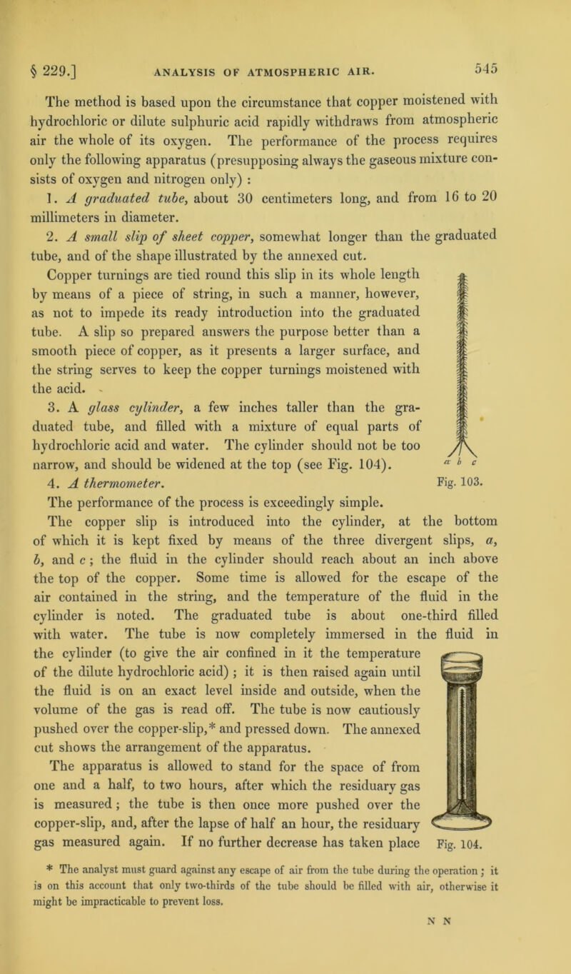 The method is based upon the circumstance that copper moistened with hydrochloric or dilute sulphuric acid rapidly withdraws from atmospheric air the whole of its oxygen. The performance of the process requires only the following apparatus (presupposing always the gaseous mixture con- sists of oxygen and nitrogen only) : 1. A graduatecl tube, about 30 centimeters long, and frorn 16 to 20 millimeters in diameter. 2. A small slip of sheet copper, somewhat longer than tlie graduated tube, and of the shape illustrated by the annexed cut. Copper turnings are tied round this slip in its whole length by means of a piece of string, in such a manner, however, as not to impede its ready introduction into the graduated tube. A slip so prepared answers the purpose better than a smooth piece of copper, as it presents a larger surface, and the string serves to keep the copper turnings moistened with the acid. - 3. A glass cylinder, a few inches taller than the gra- duated tube, and filled with a mixture of equal parts of hydrochloric acid and water. The cylinder should not be too narrow, and should be widened at the top (see Fig. 104). 4. A thermometer. Fig-103. The performance of the process is exceedingly simple. The copper slip is introduced into the cylinder, at the bottom of which it is kept fixed by means of the three divergent slips, a, b, and c; the fluid in the cylinder should reach about an incli above the top of the copper. Some time is allowed for the escape of the air contained in the string, and the temperature of the fluid in the cylinder is noted. The graduated tube is about one-third filled with water. The tube is now completely immersed in the fluid in the cylinder (to give the air confined in it the temperature of the dilute hydrochloric acid) ; it is then raised again until the fluid is on an exact level inside and outside, when the volume of the gas is read off. The tube is now cautiously pushed over the copper-slip,* and pressed down. The annexed cut shows the arrangement of the apparatus. The apparatus is allowed to stand for the space of from one and a half, to two hours, after which the residuary gas is measured ; the tube is then once more pushed over the copper-slip, and, after the lapse of half an hour, the residuary gas measured again. If no further decrease has taken place Fig. 104. * The analyst must guard against any escape of air from the tube during the Operation ; it is on this account that only two-thirds of the tube should be filled with air, otherwise it might be impracticable to prevent loss. N N
