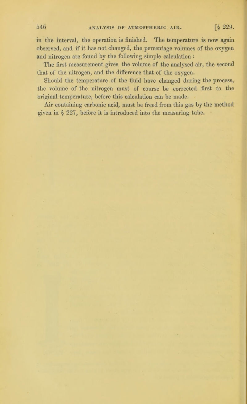 in the interval, the Operation is finished. The temperature is now again observed, and if it has not changed, the percentage volumes of the oxygen and nitrogen are found by the following simple calculation : The first measurement gives the volume of the analysed air, the second that of the nitrogen, and the difference that of the oxygen. Sliould the temperature of the fluid have changed during the process, the volume of the nitrogen must of course be corrected first to the original temperature, before this calculation can be made. Air containing carbonic acid, must be freed from this gas by the method given in § 227, before it is introduced into the measuriug tube.
