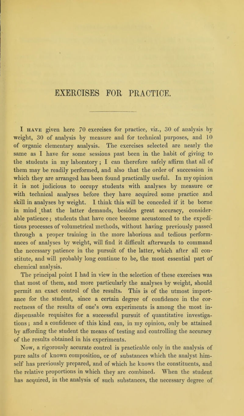 EXERCISES FOR PRACTICE. I have given here 70 exercises for practice, viz., 30 of analysis by weight, 30 of analysis by measure and for technical purposes, and 10 of organic elementary analysis. The exercises selected are nearly the same as I have for some sessions past been in the habit of giving to the students in my laboratory ; I can therefore safely affirm that all of them may be readily performed, and also that the order of succession in which they are arranged has been found practically useful. In my opinion it is not judicious to occupv students with analyses by measure or with technical analyses before they have acquired some practice and slcill in analyses by weight. I think this will be conceded if it be borne in mind _that the latter demands, besides great accuracy, consider- able patience; students that have once become accustomed to the expedi- tious processes of volumetrical methods, without having previously passed through a proper training in the more laborious and tedious perform- ances of analyses by weight, will find it difficult afterwards to command the necessary patience in the pursuit of the latter, which after all con- stitute, and will probably long continue to be, the most essential part of Chemical analysis. The principal point I had in view in the selection of these exercises was that most of them, and more particularly the analyses by weight, should permit an exact control of the results. This is of the utmost import- ance for the Student, since a certain degree of confidence in the cor- rectness of the results of one’s own experiments is among the most in- dispensable requisites for a successful pursuit of quantitative investiga- tions; and a confidence of this kind can, in my opinion, only be attained by atfording the Student the means of testing and Controlling the accuracy of the results obtained in his experiments. Now, a rigorously accurate control is practicable only in the analysis of pure salts of known composition, or of substances which the analyst him- self has previously prepared, and of which he knows the constituents, and the relative proportions in which they are combined. When the Student has acquired, in the analysis of such substances, the necessary degree of