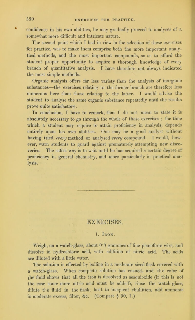 confidence in liis own abilities, he may gradually proceed to analyses of a somewliat more difficult and intricate nature. The second point which I had in view in the selection of these exercises for practice, was to make them coinprise both the more important analy- tical methods, and the most important Compounds, so as to afford the Student proper opportunity to acquire a thorough knowledge of every branch of quantitative analysis. I have therefore not always indicated the most simple methods. Organic analysis offers far less variety tlian the analysis of inorganic substances—the exercises relatiug to the former branch are therefore less numerous liere tlian tliose relating to the latter. I would advise the Student to analyse the same organic substance repeatedly until the results prove quite satisfactory. In conclusion, I have to remark, that I do not mean to state it is absolutely necessary to go through the wliole of these exercises ; the time which a Student may require to attain proficiency in analysis, depends entirely upon his own abilities. One may be a good analyst witliout liaving tried every metliod or analysed every compound. I would, liow- ever, warn students to guard against prematurely attempting new disco- veries. The safest way is to wait until he lias acquired a certain degree of proficiency in general chemistry, and more particularly in practical ana- lysis. EXERCISES. 1. Iron. Weigh, on a watch-glass, about 0*3 grammesof fine pianoforte wire, and dissolve in hydrochloric acid, with addition of nitric acid. The acids are diluted with a little water. The solution is effected by boiling in a moderate sized flask covered with a watch-glass. When complete solution has ensued, and the color of the fluid shows that all the iron is dissolved as sesquioxide (if tliis is not the case some more nitric acid must be added), rinse the watch-glass, dilute tbe fluid in the flask, heat to incipient ebullition, add ammonia in moderate excess, filter, &c. (Compare § 90, 1.)