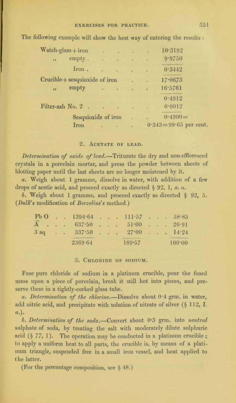 The following example will show the best way of entering the results : Watch-glass + iron 10-3192 „ empty.... 9-9750 Iron .... 0-3442 Crucible-j-sesquioxide of iron 17-0673 „ empty 16-5761 0-4912 Filter-ash No. 2 . 0-0012 Sesquioxide of iron 0-4900= Iron 0-343 = 99-65 per 2. Acetate of lead. Determination of oxide of lead.—Triturate the dry and non-effloresced crystals in a porcelain mortar, and press the powder between sheets of blotting paper until the last sheets are no longer moistened by it. a. Weigh about 1 gramme, dissolve in water, witli addition of a few drops of acetic acid, and proceed exactly as directed § 92, 1, a. a. b. Weigh about 1 gramme, and proceed exactly as directed § 92, 5. (Dulk’s modification of Berzelius’ s method.) Pb O . . 1394-64 . . . 111-57 . . . 58-85 A . . . 637-50 . . . 51-00 . . . 26-91 3 aq . . 337-50 . . . 27’00 . . . 14*24 2369 64 189*57 100-00 3. Chloride of sodtum. Fuse pure chloride of sodium in a platinum crucible, pour the fused mass upon a piece of porcelain, break it still hot into pieces, and pre- serve tliese in a tightly-corked glass tube. a. Determination of the chlorine.—Dissolve about 04 grm. in water, add nitric acid, and precipitate with Solution of nitrate of silver (§ 112, I. a.). b. Determination of the soda.—Convert about 0-3 grm. into neutral sulphate of soda, by treating the salt with moderately dilute sulphuric acid (§ 77, 1). The Operation may be conducted in a platinum crucible ; to apply a uniform heat to all parts, the crucible is, by means of a plati- num triangle, suspended free in a small iron vessel, and heat applied to the latter. (For the percentage composition, sce § 48.)