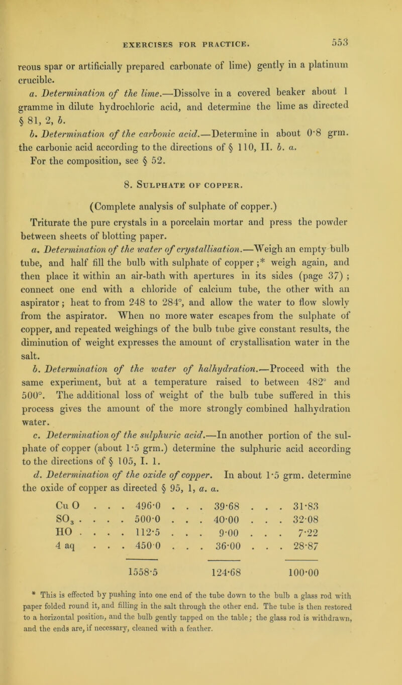reous spar or artifieially prepared carbonate of lime) gently in a platinum crucible. a. Determination of the lime.—Dissolve in a covered beaker about I gramme in dilute hydrochloric acid, and determine the lime as directed § 81, 2, b. b. Determination of the carbonic acid.—Determine in about 0‘8 grm. the carbonic acid according to the directions of § 110, II. b. a. For the composition, see § 52. 8. SuLPHATE OF COPPER. (Complete analysis of sulphate of copper.) Triturate the pure crystals in a porcelain mortar and press the powder between sheets of blotting paper. a. Determination of the water of crystallisation.—Weigh an empty bulb tube, and half fill the bulb with sulphate of copper ;* weigh again, and then place it within an air-bath with apertures in its sides (page 37) ; connect one end with a chloride of calcium tube, the other with an aspirator; heat to from 248 to 284°, and allow the water to flow slowlv from the aspirator. When no more water escapes from the sulphate of copper, and repeated weighings of the bulb tube give constant results, the diminution of weight expresses the amount of crystallisation water in the salt. b. Determination of the water of halhydration..—Proceed with the same experiinent, bu't at a temperature raised to between 482° and 500°. The additional loss of weight of the bulb tube suffered in tliis process gives the amount of the more strongly combined halhydration water. c. Determination of the sulphuric acid.—In another portion of the sul- phate of copper (about 1*5 grm.) determine the sulphuric acid according to the directions of § 105, I. 1. d. Determination of the oxide of copper. In about 1 ’5 grm. determine the oxide of copper as directed § 95, 1, a. a. Cu 0 ... 496-0 . . . 39-68 . . . 31-83 S03 . . . . 500-0 . . . 40-00 . . . 32-08 HO .... 112-5 . . . 9-00 . . . 7-22 4 aq ... 450 0 . . . 36-00 . . . 28-87 1558-5 124-68 100-00 * This is effected by pushing into one end of the tube down to the bulb a glass rod with paper folded round it, and filling in the salt through the other end. The tube is then restored to a horizontal position, and the bulb gently tapped on the table; the glass rod is withdrawn, and the ends are, if necessary, cleaned with a feather.