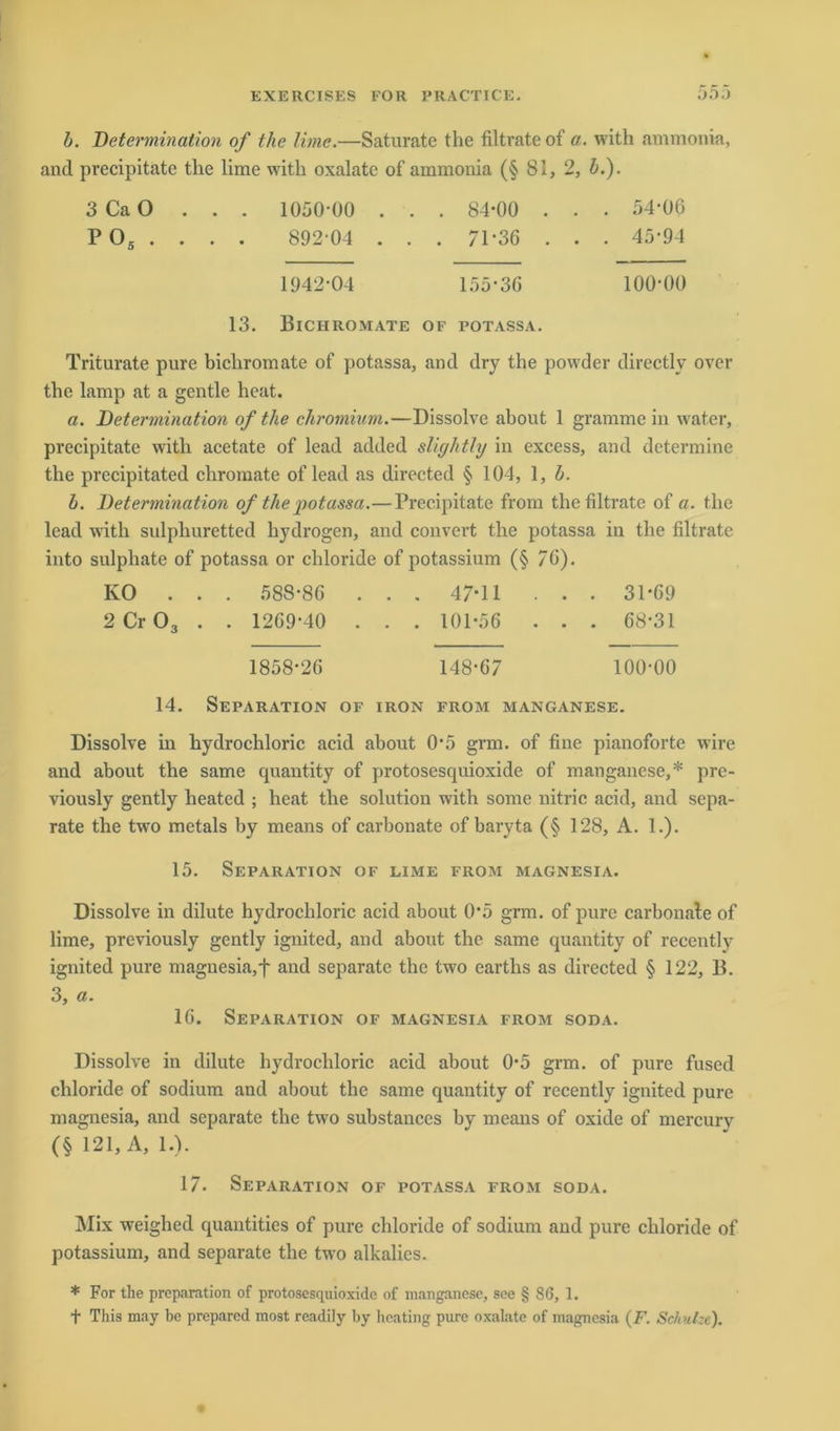 b. Determination of the Urne.—Saturate the filtrate of a. with ammonia, and precipitate tlie lime with oxalatc of ammonia (§ 81, 2, b.). 3 Ca O . . . 1050-00 . . . 84-00 . . . 54-06 P 05 . . . . 892 04 . . . 71-36 . . . 45-94 1942-04 155-36 100-00 13. Bichromate of potassa. Triturate pure bichromate of potassa, and dry the powder directly over the lamp at a gentle heat. a. Determination of the chromium.—Dissolve about 1 grammein water, precipitate with acetate of lead added slightly in excess, and dctermine the precipitated chromate of lead as directed § 104, 1, b. b. Determination of the potassa.—Precipitate from the filtrate of a. the lead with sulphuretted hydrogen, and convert the potassa in the filtrate into sulphate of potassa or chloride of potassium (§ 76). KO . . . 588-86 . . . 47-11 . . . 31-69 2 Cr 03 . . 1269-40 . . . 101-56 . . . 68-31 1858-26 148-67 100-00 14. Separation of iron from manganese. Dissolve in hydrochloric acid about 0*5 grm. of fine pianoforte wire and about the same quantity of protosesquioxide of manganese,* pre- viously gently heated ; heat the solution with some nitric acid, and sepa- rate the two metals by means of carbonate of baryta (§ 128, A. 1.). 15. Separation of lime from Magnesia. Dissolve in dilute hydrochloric acid about 0*5 grm. of pure carbonate of lime, previously gently ignited, and about the same quantity of recently ignited pure magnesia, f and separate the two eartlis as directed § 122, B. 3, a. 16. Separation of Magnesia from soda. Dissolve in dilute hydrochloric acid about 0-5 grm. of pure fused chloride of sodium and about the same quantity of recently ignited pure magnesia, and separate the two substances by means of oxide of mercurv (§ 121, A, 1.). 17. Separation of potassa from soda. Mix weighed quantities of pure chloride of sodium and pure chloride of potassium, and separate the two alkalies. * For the preparation of protosesquioxide of manganese, see § 86, 1. f This may be prepared most readily by heating pure oxalate of magnesia (F. Schute).