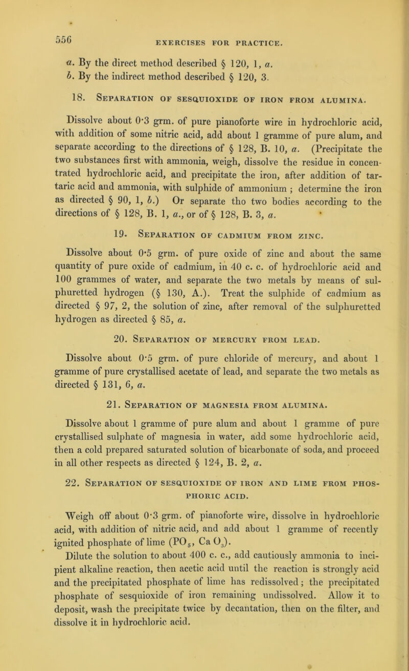 55G EXERCISES FOR PRACTICE. «. By the direct method described § 120, 1, a. b. By the indirect method descrihed § 120, 3. 18. Separation of sesquioxide of iron from alumina. Dissolve ahout 0‘3 grm. of pure pianoforte wire in hydrochloric acid, with addition of some nitric acid, add about 1 gramme of pure alum, and separate according to the directions of § 128, B. 10, a. (Precipitate the two substauces first with ammonia, weigh, dissolve the residue in concen- trated hydrochloric acid, and precipitate the iron, after addition of tar- taric acid and ammonia, with sulphide of ammonium ; determine the iron as directed § 90, 1, b.) Or separate tho two bodies according to the directions of § 128, B. 1, or of § 128, B. 3, a. 19. Separation of cadmium from zinc. Dissolve about 0*5 grm. of pure oxide of zinc and about the same quantity of pure oxide of cadmium, in 40 c. c. of hydrochloric acid and 100 grammes of water, and separate the two metals by means of sul- phuretted hydrogen (§ 130, A.). Treat the sulphide of cadmium as directed § 97, 2, the solution of zinc, after removal of the sulphuretted hydrogen as directed § 85, a. 20. Separation of mercury from lead. Dissolve about 0'5 grm. of pure chloride of mercury, and about 1 gramme of pure crystallised acetate of lead, and separate the two metals as directed § 131, 6, a. 21. Separation of Magnesia from alumina. Dissolve about 1 gramme of pure alum and about 1 gramme of pure crystallised sulphate of magnesia in water, add some hydrochloric acid, then a cold prepared saturated solution of bicarbonate of soda, and proceed in all other respects as directed § 124, B. 2, a. 22. Separation of sesquioxide of iron and lime from phos- PHORIC ACID. Weigh off about 0’3 grm. of pianoforte wire, dissolve in hydrochloric acid, with addition of nitric acid, and add about 1 gramme of recently ignited phosphate of lime (P05, Ca 03). Dilute the solution to about 400 c. c., add cautiously ammonia to inci- pient alkaline reaction, then acetic acid until the reaction is strongly acid and the precipitated phosphate of lime has redissolved; the precipitated phosphate of sesquioxide of iron remaining undissolved. Allow it to deposit, wash the precipitate twice by decantation, then on the filter, and dissolve it in hydrochloric acid.