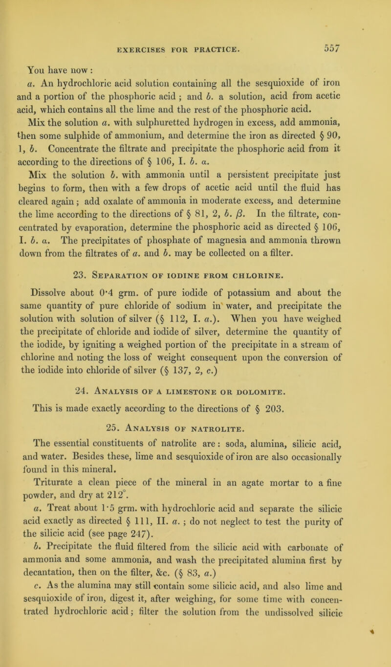 You have now : a. An hydrochloric acid solution containing all the sesquioxide of iron and a portiou of the phosphoric acid ; and b. a solution, acid from acetic acid, which contains all the lime and the rest of the phosphoric acid. Mix the solution a. with sulphuretted hydrogen in excess, add ammonia, then some sulphide of ammonium, and determine the iron as directed § 90, 1, b. Concentrate the filtrate and precipitate the phosphoric acid from it according to the directions of § 106, I. b. a. Mix the solution b. with ammonia until a persistent precipitate just hegins to form, then with a few drops of acetic acid until the fluid has cleared again ; add oxalate of ammonia in moderate excess, and determine the lime according to the directions of § 81, 2, b. ß. In the filtrate, con- centrated by evaporation, determine the phosphoric acid as directed § 106, I. b. a. The precipitates of phosphate of magnesia and ammonia thrown down from the filtrates of a. and b. may be collected on a filter. 23. Separation of iodine from chlorine. Dissolve about 0*4 grm. of pure iodide of potassium and about the same quantity of pure chloride of sodium in' water, and precipitate the solution with solution of silver (§ 112, I. «.). When you have weighed the precipitate of chloride and iodide of silver, determine the quantity of the iodide, by igniting a weighed portion of the precipitate in a stream of chlorine and noting the loss of weight consequent upon the conversion of the iodide into chloride of silver (§ 137, 2, c.) 24. Analysis of a limestone or dolomite. This is made exactly according to the directions of § 203. 25. Analysis of natrolite. The essential constituents of natrolite are: soda, alumina, silicic acid, and water. Besides these, lime and sesquioxide of iron are also occasionally found in this mineral. Triturate a clean piece of the mineral in an agate mortar to a fine powder, and dry at 212°. a. Treat about 1-5 grm. with hydrochloric acid and separate the silicic acid exactly as directed § 111, II. a. ; do not neglect to test the purity of the silicic acid (see page 247). b. Precipitate the fluid filtered from the silicic acid with carbonate of ammonia and some ammonia, and wash the precipitated alumina first bv decantation, then on the filter, &c. (§ 83, a.) c. As the alumina may still contain some silicic acid, and also lime and sesquioxide of iron, digest it, after wcighing, for some time with concen- tratcd hydrochloric acid; filter the solution from the undissolved silicic