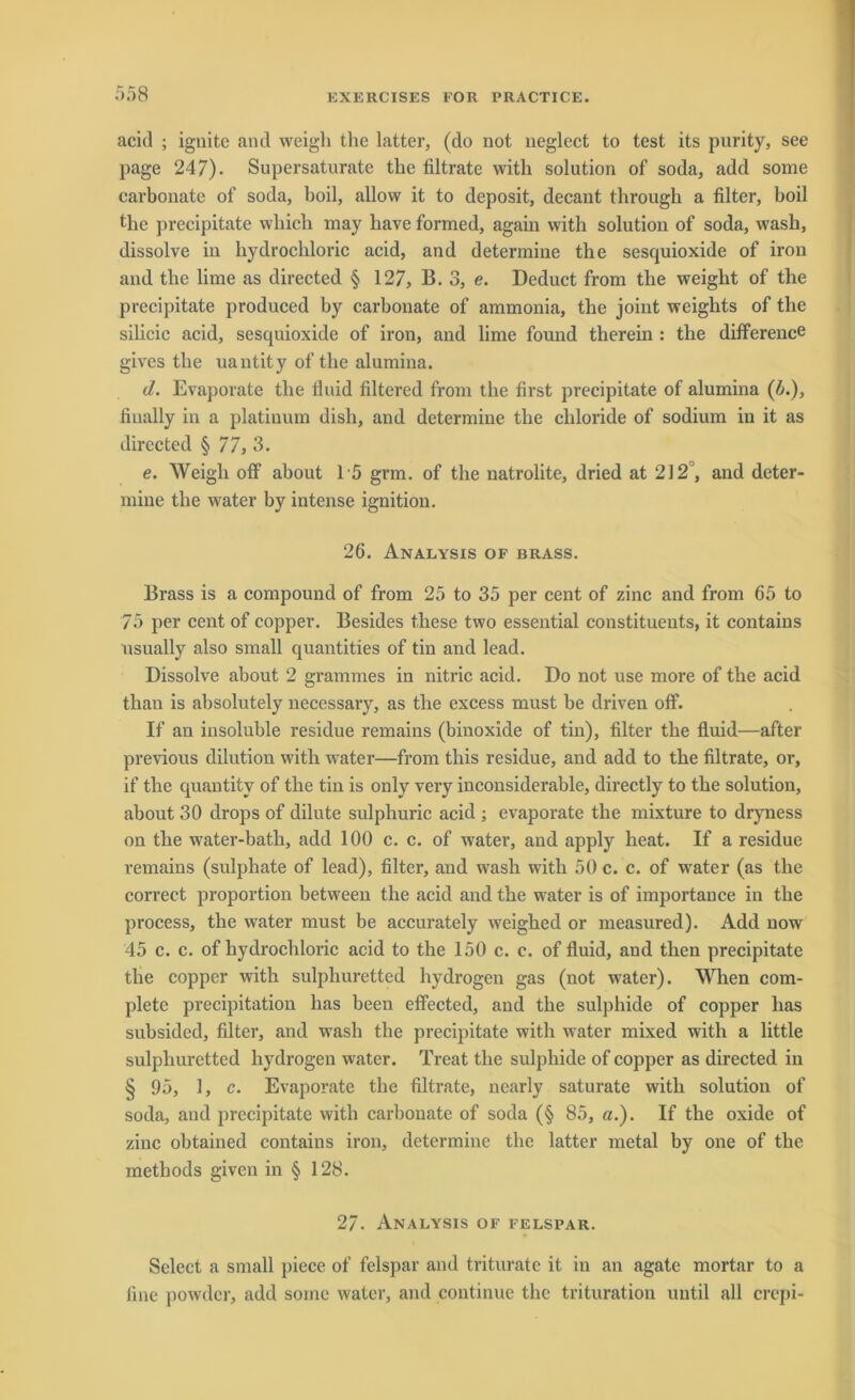 acicl ; ignite and weigli the latter, (do not neglect to test its purity, see page 247). Supersaturate the filtrate with solution of soda, add some carbonate of soda, boil, allow it to deposit, decant through a filter, boil the precipitate which may have formed, again with solution of soda, wash, dissolve in hydrochloric acid, and determine the sesquioxide of iron and the lirae as directed § 127, B. 3, e. Deduct from the weight of the precipitate produced by carbonate of ammonia, the joiut weights of the silicic acid, sesquioxide of iron, and lime found therein : the dilference gives the uantity of the alumina. (l. Evaporate the fluid filtered from the first precipitate of alumina (b.), finally in a platinum disli, and determine the chloride of sodium in it as directed § 77, 3. e. Weigli off about 15 grm. of the natrolite, dried at 212°, and deter- mine the water by intense ignition. 26. Analysis of brass. Brass is a compound of from 25 to 35 per cent of zinc and from 65 to 75 per cent of copper. Besides fliese two essential constituents, it contains usually also small quantities of tin and lead. Dissolve about 2 grammes in nitric acid. Do not use more of the acid than is absolutely necessary, as the excess must be driven off. If an insoluble residue remains (binoxide of tin), filter the fluid—after previous dilution with water—from this residue, and add to the filtrate, or, if the quantitv of the tin is only very inconsiderable, directly to the solution, about 30 drops of dilute sulphuric acid ; evaporate the mixture to dryness on the water-bath, add 100 c. c. of water, and apply heat. If a residue remains (sulphate of lead), filter, and wash with 50 c. c. of water (as the correct proportion between the acid and the water is of importance in the process, the water must be accurately weighed or measured). Add now 45 c. c. of hydrochloric acid to the 150 c. c. of fluid, and then precipitate the copper with sulphuretted hydrogen gas (not wrater). When com- plete precipitation has been effected, and the sulphide of copper lias subsided, filter, and wTash the precipitate with water mixed with a little sulphuretted hydrogen water. Treat the sulphide of copper as directed in § 95, 1, c. Evaporate the filtrate, ncarly saturate with solution of soda, and precipitate with carbonate of soda (§ 85, a.). If the oxide of zinc obtained contains iron, determine the latter metal by one of the methods given in § 128. 27. Analysis of felspar. Select a small piece of felspar and triturate it in an agate mortar to a fine powdcr, add some water, and continue the trituration until all crepi-
