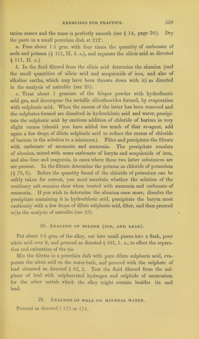 tation ceases and the mass is perfectly smooth (see § 14, page 30). Dry the paste in a small porcelain dish at 212°. a. Fuse about 15 grm. with four times the quantity of carbonate of soda and potassa (§ 111, II. b. a.), and separate the silicic acid as directed § 111, II. a.) b. In the fluid filtered from the silicic acid determine the alumina (and the small quantities of silicic acid and sesquioxide of iron, and also of alkaline earths, which may have been thrown down with it) as directed in the analysis of natrolite (see 25). c. Treat about 1 gramme of the felspar powder with hydrofluoric acid gas, and decompose the metallic silicofluorides formed, by evaporation with sulphuric acid. When the excess of the latter has been removed and the sulphates formed are dissolved in hydrochloric acid and water, precipi- tate the sulphuric acid by cautious addition of chloride of barium in vcry slight excess (should you have added too mucli of that re-agent, add again a few drops of dilute sulphuric acid to reduce the excess of chloride of barium in the solution to a minimum). Filter and precipitate the filtrate with carbonate of ammonia and ammonia. The precipitate consists of alumina, mixed with some carbonate of baryta and sesquioxide of iron, and also lime and magnesia, in cases where these two latter substances are are present. In the filtrate determine the potassa as chloride of potassium (§ 76, 3). Before the quantity found of the chloride of potassium can be safely taken for correct, you must ascertain whether the solution of the residuary salt remains clear when treated with ammonia and carbonate of ammonia. If you wish to determine the alumina once more, dissolve the precipitate containing it in hydrochloric acid, precipitate the baryta most cautiouslv with a few drops of dilute sulphuric acid, filter, and thcn proceed as'in the analysis of natrolite (see 25). 28. Analysis of solder (tin, and lead). Put about 1*5 grm. of the alloy, cut into small pieces into a flask, pour nitric acid over it, and proceed as directed § 101, 1, «., to eflect the Separa- tion and estimation of the tin Mix the filtrate in a porcelain dish with pure dilute sulphuric acid, eva- porate the nitric acid on the water-bath, and proceed with the sulphate of lead obtained as directed § 92, 2. Test the fluid filtered from the sul- phate of lead with sulphuretted hydrogen and sulphide of ammonium for the other metals which the alloy might contain besides tin and lead. 29. Analysis of well or mineral water.