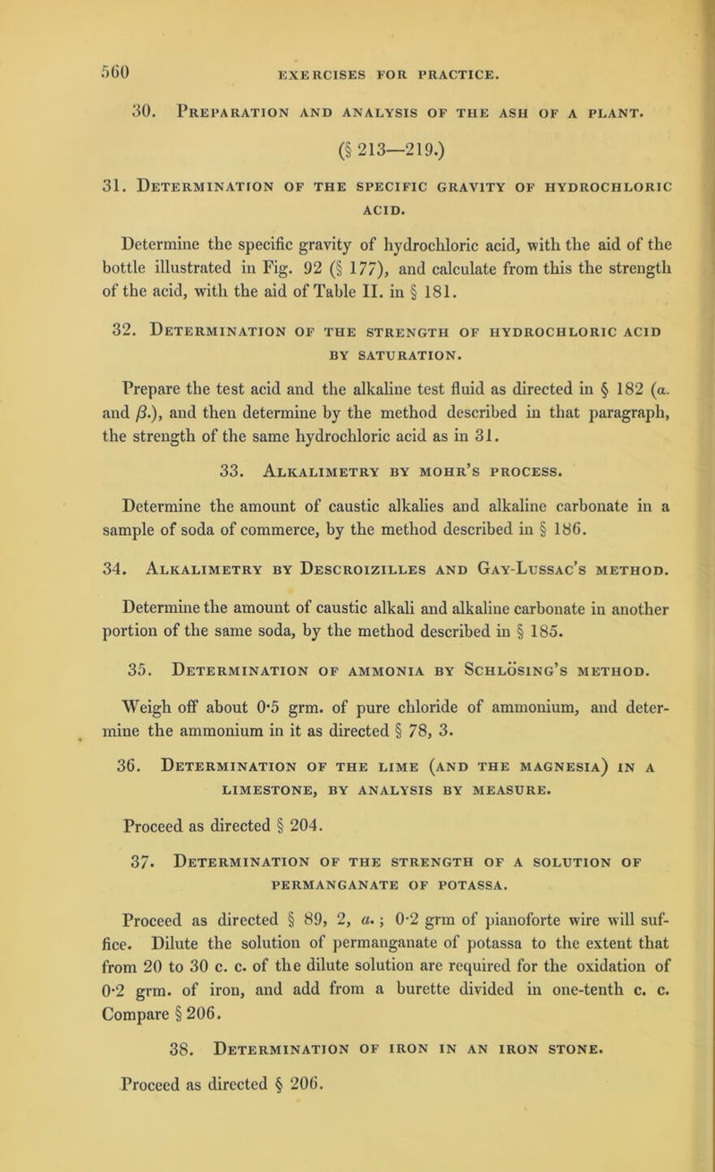 30. PREPARATION AND ANALYSIS OF THE ASH OF A PLANT. (§ 213—219.) 31. Determination of the specific gravity of hydrochloric acid. Determine the specific gravity of hydrochloric acid, witli the aid of the bottle illustrated in Fig. 92 (§ 177), and calculate from this the strengtli of the acid, with the aid of Table II. in § 181. 32. Determination of the strengtii of hydrochloric acid BY SATURATION. Prepare the test acid and the alkaline test fluid as directed in § 182 (a. and ß.), and then determine by the method described in that paragraph, the strength of the same hydrochloric acid as in 31. 33. Alkalimetry by mohr’s process. Determine the amount of caustic alkalies and alkaline carbonate in a sample of soda of commerce, by the method described in § 186. 34. Alkalimetry by Descroizilles and Gay-Lussac’s method. Determine the amount of caustic alkali and alkaline carbonate in another portion of the same soda, by the method described in § 185. 35. Determination of ammonia by Schlösing’s method. Weigh off about 0*5 grm. of pure Chloride of ammonium, and deter- mine the ammonium in it as directed § 78, 3. 36. Determination of the lime (and the Magnesia) in a LIMESTONE, BY ANALYSIS BY MEASURE. Proceed as directed § 204. 37- Determination of the strength of a solution of PERMANGANATE OF POTASSA. Proceed as directed § 89, 2, a.; 0-2 grm of pianoforte wire will suf- fice. Dilute the solution of permanganate of potassa to the extent that from 20 to 30 c. c. of the dilute solution are required for the oxidation of 0-2 grm. of iron, and add from a burette divided in one-tenth c. c. Compare § 206. 38. Determination of iron in an iron stone. Proceed as directed § 206.