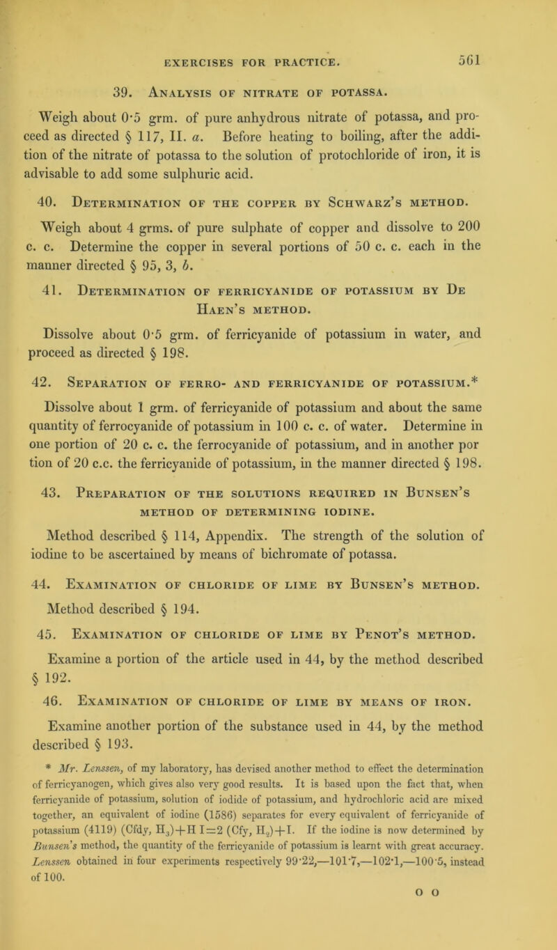 5G1 39. Analysis of nitrate of potassa. Weigh about 05 grm. of pure anhydrous nitrate of potassa, and pro- ceed as directed § 117, II. a. Before heating to boiling, after the addi- tion of the nitrate of potassa to the solution of protochloride of iron, it is advisable to add some sulphuric acid. 40. Determination of the copper by Schwarz’s method. Weigh about 4 grms. of pure sulphate of copper and dissolve to 200 c. c. Determine the copper in several portions of 50 c. c. each in the manner directed § 95, 3, b. 41. Determination of ferricyanide of potassium by De Haen’s method. Dissolve about 0'5 grm. of ferricyanide of potassium in water, and proceed as directed § 198. 42. Separation of ferro- and ferricyanide of potassium.* Dissolve about 1 grm. of ferricyanide of potassium and about the same quantity of ferrocyanide of potassium in 100 c. c. of water. Determiue in one portion of 20 c. c. the ferrocyanide of potassium, and in another por tion of 20 c.c. the ferricyanide of potassium, in the manner directed § 198. 43. Preparation of the Solutions required in Bunsen’s method of determining iodine. Method described § 114, Appendix. The strength of the solution of iodine to be ascertained by means of bichromate of potassa. 44. Examination of Chloride of lime by Bunsen’s method. Method described § 194. 45. Examination of Chloride of lime by Penot’s method. Examine a portion of the article used in 44, by the method described § 192. 46. Examination of Chloride of lime by means of iron. Examine another portion of the substance used in 44, by the method described § 193. * Mr. Lenssen, of my laboratory, has deviscd another method to effect the determination of ferricyanogen, which gives also very good results. It is based upon the fact that, when ferricyanide of potassium, solution of iodide of potassium, and hydrochloric acid are mixed together, an equivalent of iodine (1586) separates for every equivalent of ferricyanide of potassium (4119) (Cfdy, H,)+H 1=2 (Cfy, H.2) + I. If the iodine is now determined by Bunsens method, the quantity of the ferricyanide of potassium is learnt with great accuracy. Lenssen obtained in four experiments rcspectively 99'22,—10T7,—1024,—100'5, instcad of 100. o o