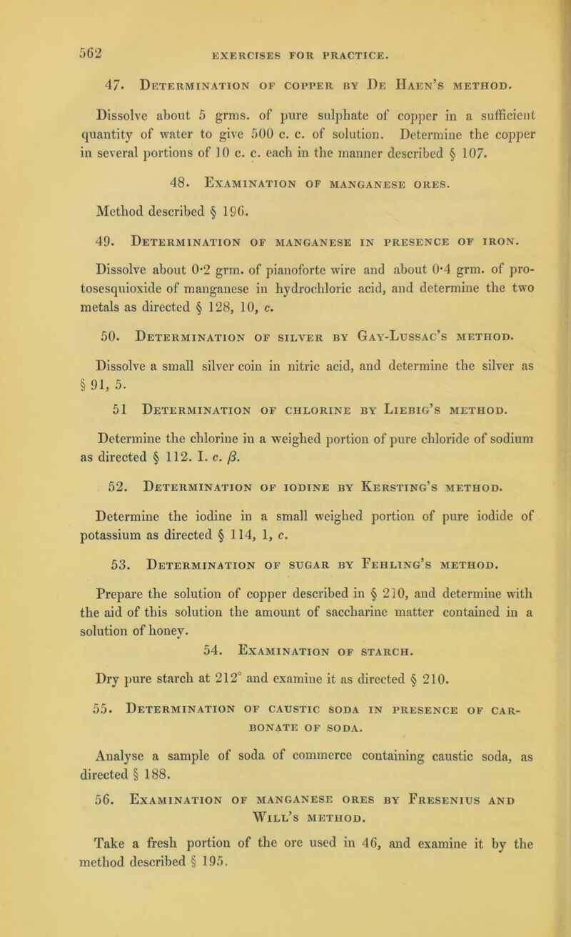 47* Determination of copper by De IIaen’s method. Dissolve about 5 grins, of pure sulphate of copper in a sufficient quantity of water to give 500 c. c. of solution. Determine the copper in several portions of 10 c. c. each in the inanner described § 107. 48. Examination of manganese ores. Method described § 196. 49. Determination of manganese in presence of iron. Dissolve about 0-2 grm. of pianoforte wire and about 0*4 grm. of pro- tosesquioxide of manganese in hydrochloric acid, and determine the two metals as directed § 128, 10, c. 50. Determination of silver by Gay-Lussac’s method. Dissolve a small silver coin in nitric acid, and determine the silver as §91,5. 51 Determination of chlorine by Liebig’s method. Determine the chlorine in a weighed portion of pure chloride of sodium as directed § 112. I. c. ß. 52. Determination of iodine by Kersting’s method. Determine the iodine in a small weighed portion of pure iodide of potassium as directed § 114, 1, c. 53. Determination of sugar by Fehling’s method. Prepare the solution of copper described in § 210, and determine with the aid of tbis solution the amount of saccharine matter contained in a solution of honey. 54. Examination of starch. Dry pure starch at 212° and examine it as directed § 210. 55. Determination of catjstic soda in presence of car- BONATE OF SODA. Analyse a sample of soda of commerce containing caustic soda, as directed § 188. 56. Examination of manganese ores by Fresenius and Will’s method. Take a fresh portion of the ore used in 46, and examine it by the method described § 195.
