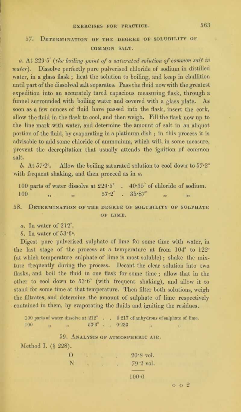 57. Determination of the degree of solubility of COMMON SALT. a. At 229 '5° (the boiling point of a saturated solution of common salt in water). Dissolve perfectly pure pulverised chloride of sodium in distilled water, in a glass flask ; heat the solution to boiling, and keep in ebullition until part of the dissolved salt separates. Pass the fluid now with the greatest expedition into an accurately tared capacious measuring flask, through a funnel surrounded with boiling water and covered with a glass plate. As soon as a few ounces of fluid have passed into the flask, insert the cork, allow the fluid in the flask to cool, and then weigh. Eill the flask now up to the line mark with water, and determine the amount of salt in an aliquot portion of the fluid, by evaporating in a platinum dish ; in tliis process it is advisable to add some chloride of ammonium, which will, in some mcasure, prevent the decrepitation that usually attends the ignition of common salt. b. At 57*2°. Allow the boiling saturated solution to cool down to 57*2° with frequent shaking, and then proceed as in a. 100 parts of water dissolve at 229*5° . 40*35° of chloride of sodium. 100 „ „ 57-2° . 35*87° 58. Determination of the degree of solubility of sulphate OF LIME. a. Tn water of 212°. b. In water of 53*6°. Digest pure pulverised sulphate of lime for some time with w*ater, in the last stage of the process at a temperature at from 104° to 122° (at which temperature sulphate of lime is most soluble); sliake the mix- ture frequently during the process. Decant the clear solution into two flasks, and boil the fluid in one flask for some time ; allow that in the other to cool down to 53*6° (with frequent shaking), and allow it to stand for some time at that temperature. Then Alter both Solutions, weigh the filtrates, and determine the amount of sulphate of lime respectively contained in them, by evaporating the fluids and igniting the residues. 100 parts of water dissolve at 212° . . 0*217 of anhydrous of sulphate of lime. 100 „ „ 53*6° . . 0-233 59. Analysis of atmospiieric air. Method I. (§ 228). O 20*8 vol. N 79*2 vol. 100*0 o o 2
