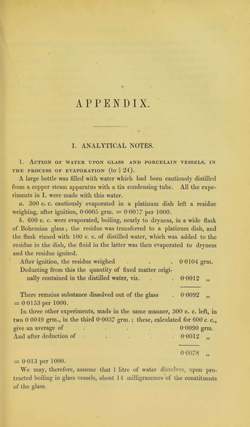 I. ANALYTICAL NOTES. 1. Action of water upon glass and porcelain vessels, in THE PROCESS OF EVAPORATION (to § 24). A large bottle was filled with water whicli had been cautiously distilled from a copper steam apparatus with a tin condensing tube. All tlie expe- riments in I. were made with this water. a. 300 c. c. cautiously evaporated in a platinum dish left a residue weighing, after ignition, 0-0005 grm. = 0-0017 per 1000. b. 600 c. c. were evaporated, boiling, nearly to dryness, in a wide flask of Bohemian glass; the residue was transferred to a platinum dish, and the flask rinsed with 100 c. c. of distilled water, which was added to the residue in the dish, the fluid in the latter was then evaporated to dryness and the residue ignited. After ignition, the residue weighed . . . 0 0104 grm. Deducting from this the quantity of fixed matter origi- nally contained in the distilled water, viz. . . 0 0012 „ There remains substance dissolved out of the glass . 0-0092 „ = 0 0153 per 1000. In three other experiments, made in the same manner, 300 c. c. left, in two 0 0049 grm., in the third 0-0037 grm.; these, calculated for 600 c. c., give an average of . . 0 0090 grm. And after deduction of . . . . . 0 0012 „ 00078 „ = 0 013 per 1000. We may, therefore, asstime that 1 litre of water dissolvcs, upon pro- tracted boiling in glass vessels, about 14 milligrammes of the constituents of the glass.