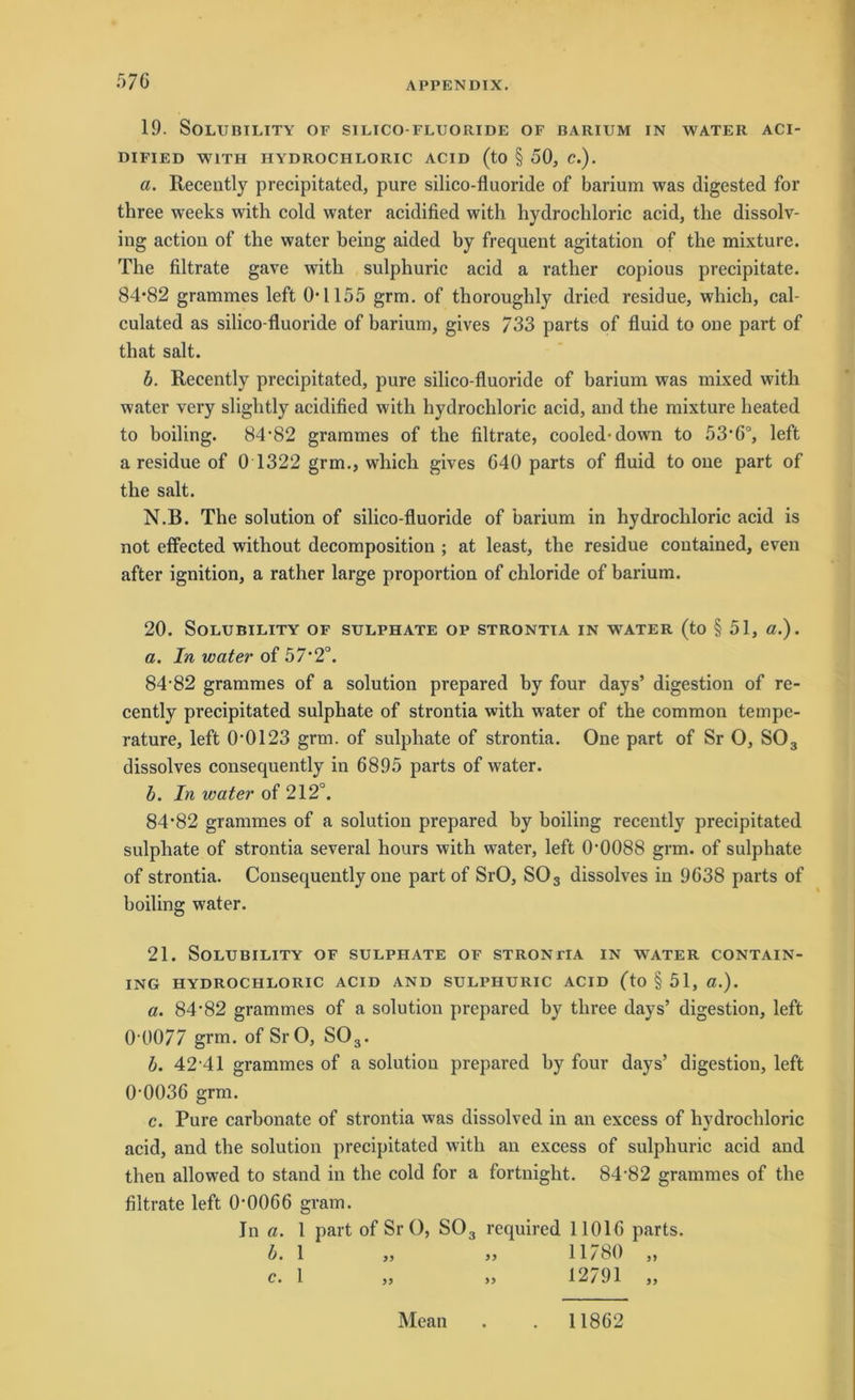 19. SOLUBILITY OF SILICO-FLUORIDE OF BARIUM IN WATER ACI- DIFIED W1TH HYDROCHLORIC ACID (tO § 50, C.). a. Recently precipitated, pure silico-fluoride of barium was digested for three weeks with cold water acidified with hydrochloric acid, the dissolv- ing action of the water being aided by frequent agitation of the mixture. The filtrate gave with sulphuric acid a rather copious precipitate. 84*82 grammes left 0*1155 grm. of thoroughly dried residue, which, cal- culated as silico-fluoride of barium, gives 733 parts of fluid to one part of tliat salt. b. Recently precipitated, pure silico-fluoride of barium was mixed with water very slightly acidified with hydrocliloric acid, and the mixture heated to boiling. 84*82 grammes of the filtrate, cooled-down to 53*6°, left a residue of 0 1322 grm., which gives 640 parts of fluid to one part of the salt. N.B. The solution of silico-fluoride of barium in hydrochloric acid is not effected without decomposition ; at least, the residue contained, even after ignition, a rather large proportion of chloride of barium. 20. SOLUBILITY OF SULPHATE OP STRONTIA IN WATER (to § 51, ö.) . a. In water of 57*2°. 84*82 grammes of a solution prepared by four days’ digestion of re- cently precipitated sulphate of strontia with water of the common tempe- rature, left 0*0123 grm. of sulphate of strontia. One part of Sr O, S03 dissolves cousequently in 6895 parts of water. b. In water of 212°. 84*82 grammes of a solution prepared by boiling recently precipitated sulphate of strontia several hours with water, left 0*0088 grm. of sulphate of strontia. Consequently one part of SrO, S03 dissolves in 9638 parts of boiling water. 21. SOLUBILITY OF SULPHATE OF STRONTIA IN WATER CONTAIN- ING HYDROCHLORIC ACID AND SULPHURIC ACID (to § 51, ß.). a. 84*82 grammes of a solution prepared by three days’ digestion, left 0*0077 grm. of SrO, S03. b. 42*41 grammes of a solution prepared by four days’ digestion, left 0*0036 grm. c. Pure carbonate of strontia was dissolved in an excess of hydrochloric acid, and the solution precipitated with an excess of sulphuric acid and then allowed to stand in the cold for a fortnight. 84*82 grammes of the filtrate left 0*0066 gram. In a. 1 part of Sr O, S03 required 11016 parts. b. 1 „ „ 11780 „ c. 1 „ „ 12791 „ Mean 11862