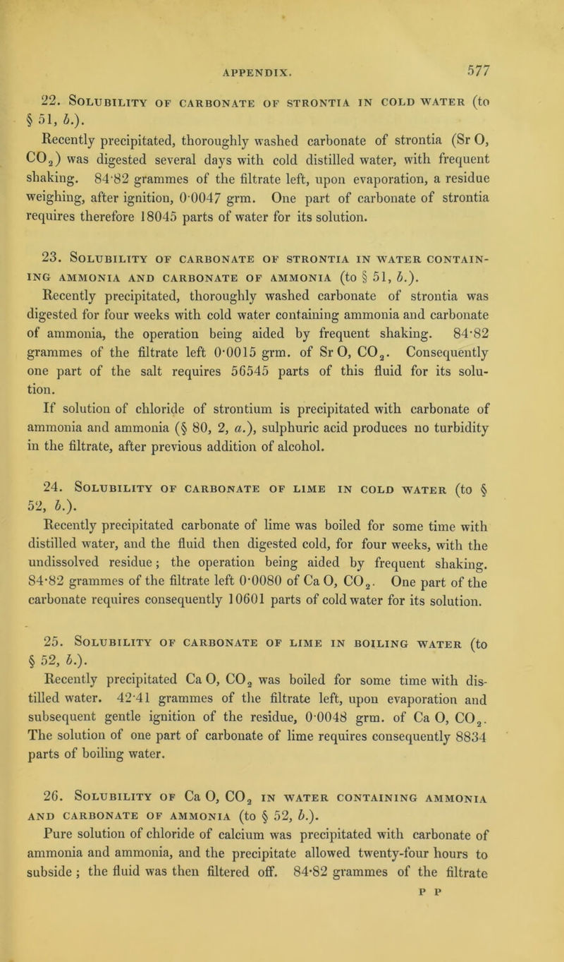 22. Solubility of carbonate of strontia in cold water (to §51, b.). Recently precipitated, thoroughly washed carbonate of strontia (Sr O, CO 2) was digested several days with cold distilled water, with frequent shaking. 84-82 grammes of the filtrate left, upon evaporation, a residue weighing, after ignition, 0004/ grm. One part of carbonate of strontia requires therefore 18045 parts of water for its solution. 23. SOLUBILITY OF CARBONATE OF STRONTIA IN WATER CONTAIN- ING AMMONIA AND CARBONATE OF AMMONIA (to § 51, b.). Recently precipitated, thoroughly washed carbonate of strontia was digested for four weeks with cold water containing ammonia and carbonate of ammonia, the Operation being aided by frequent shaking. 84'82 grammes of the filtrate left 0*0015 grm. of Sr 0, C02. Consequently one part of the salt requires 56545 parts of this fluid for its solu- tion. If solution of chloride of Strontium is precipitated with carbonate of ammonia and ammonia (§ 80, 2, ö.), sulphuric acid produces no turbidity in the filtrate, after previous addition of alcohol. 24. Solu bility of carbonate of ume in cold water (to § 52, b.). Recently precipitated carbonate of lime was boiled for some time with distilled w^ater, and the fluid then digested cold, for four weeks, with the undissolved residue; the Operation being aided by frequent shakino-, 84-82 grammes of the filtrate left 0-0080 of Ca O, C02. One part of the carbonate requires consequently 10601 parts of cold water for its solution. 25. SOLUBILITY OF CARBONATE OF LIME IN BOILING WATER (to § 52, b.). Recently precipitated CaO, C02 was boiled for some time with dis- tilled water. 42‘41 grammes of the filtrate left, upon evaporation and subsequent gentle ignition of the residue, 0 0048 grm. of CaO, C02. The solution of one part of carbonate of lime requires consequently 8834 parts of boiling water. 26. SOLUBILITY OF Ca O, C02 IN WATER CONTAINING AMMONIA AND CARBONATE OF AMMONIA (to § 52, b.). Pure solution of chloride of calcium was precipitated with carbonate of ammonia and ammonia, and the precipitate allowed twenty-four liours to subside ; the fluid was then filtered off. 84-82 grammes of the filtrate p p
