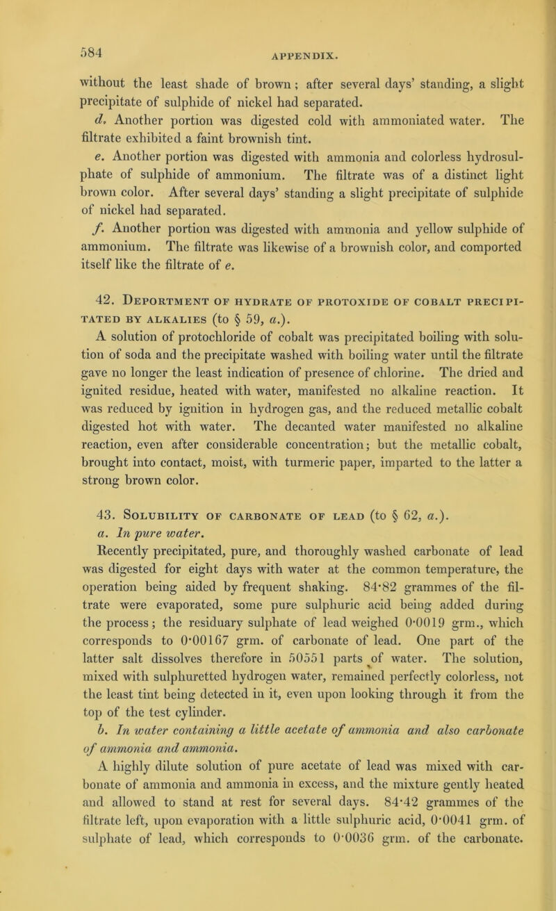 APPENDIX. without the least shade of brown; after several days’ standing, a sligb.t precipitate of sulpbide of nickel had separated. d. Another portion was digested cold with aramoniated water. The filtrate exbibited a faint brownish tint. e. Another portion was digested with ammonia and colorless hydrosul- pliate of snlpbide of ammoniura. The filtrate was of a distinct light brown color. After several days’ standing a slight precipitate of sulphide of nickel had separated. f. Another portion was digested with ammonia and yellow sulphide of ammonium. The filtrate was likewise of a brownish color, and comported itself like the filtrate of e. 42. Deportment of hydrate of protoxide of cobalt precipi- TATED BY ALKALIES (to § 59, CI.). A solution of protocliloride of cobalt was precipitated boiling with solu- tion of soda and the precipitate washed with boiling water until the filtrate gave no longer the least indication of presence of chlorine. The dried and ignited residue, heated with water, manifested no alkaline reaction. It was reduced by ignition in hydrogen gas, and the reduced metallic cobalt digested hot with water. The decanted water manifested no alkaline reaction, even after considerable concentration; but the metallic cobalt, brought into contact, moist, with turmeric paper, imparted to the latter a strong brown color. 43. SOLUBILITY OF CARBONATE OF LEAD (to § 62, ö.). a. ln pure water. Recently precipitated, pure, and thoroughly washed carbonate of lead was digested for eight days with water at the common temperature, the Operation being aided by frequent shaking. 84-82 grammes of the fil- trate were evaporated, some pure sulphuric acid heilig added during the process; the residuary sulphate of lead weighed 0-0019 grm., which corresponds to 0-00167 grm. of carbonate of lead. One part of the latter salt dissolves therefore in 50551 parts of water. The solution, mixed with sulphuretted hydrogen water, remained perfectly colorless, not the least tint being detected in it, even upon looking through it from the top of the test cylinder. b. In water containing a little acetate of ammonia and also carbonate of ammonia and ammonia. A highly dilute solution of pure acetate of lead was mixed with car- bonate of ammonia and ammonia in excess, and the mixture gently heated and allowed to stand at rest for several days. 84*42 grammes of the filtrate left, upon evaporation with a little sulphuric acid, 0*0041 grm. of sulphate of lead, which corresponds to 0-0036 grm. of the carbonate.
