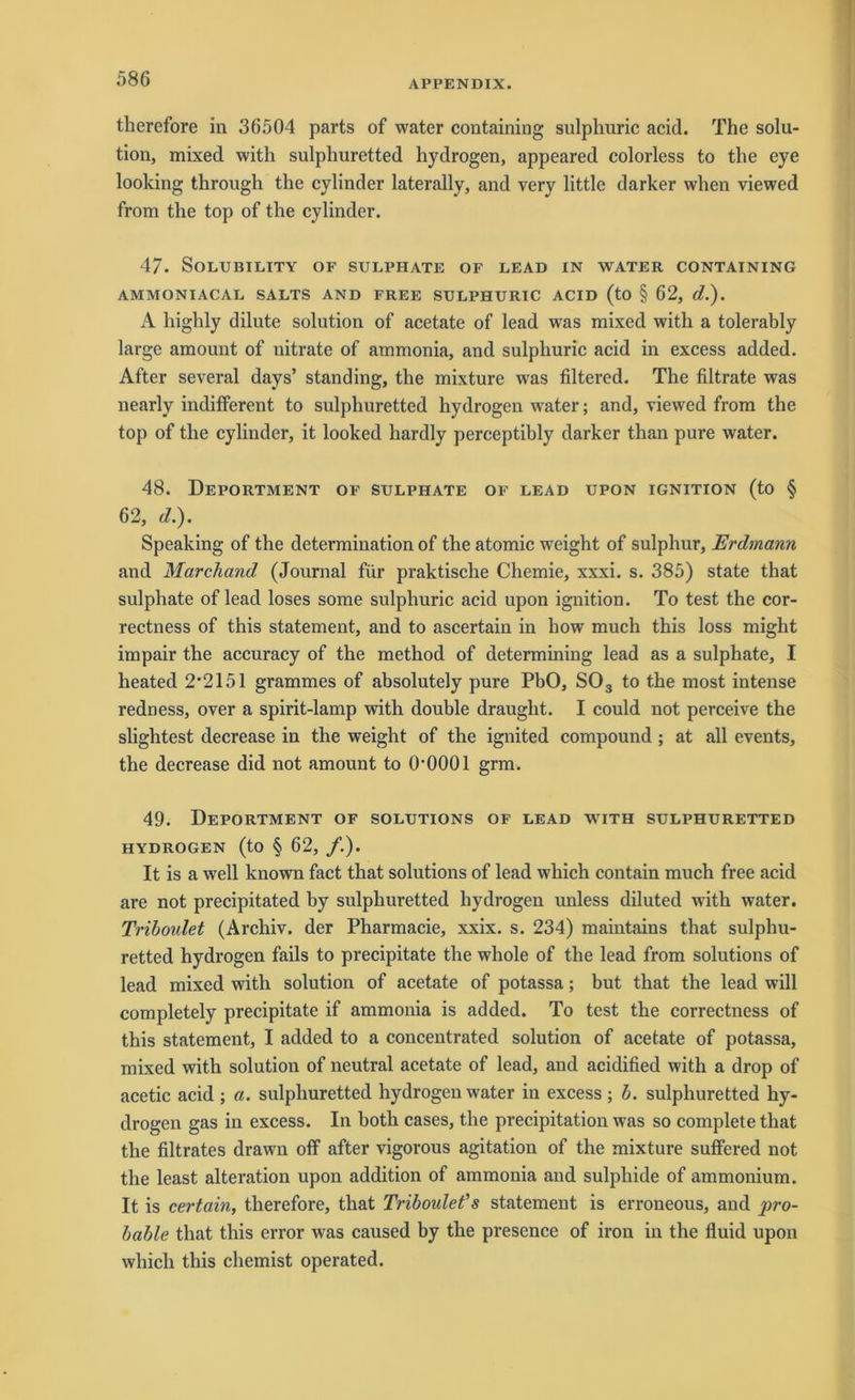 therefore in 36504 parts of water containing sulphuric acid. The Solu- tion, mixed with sulphuretted hydrogen, appeared colorless to the eye looking through the cylinder laterally, and very little darker when viewed from the top of the cylinder. 47. SoLUBILITY OF SULPHATE OF LEAD IN WATER CONTAINING AMMONIACAL SALTS AND FREE SULPHURIC ACID (tO § 62, d.). A highly dilute solution of acetate of lead was mixed with a tolerably large amount of nitrate of ammonia, and sulphuric acid in excess added. After several days’ standing, the mixture was filtered. The filtrate was nearly indifferent to sulphuretted hydrogen water; and, viewed from the top of the cylinder, it looked hardly perceptibly darker than pure water. 48. Deportment of sulphate of lead upon ignition (to § 62, d.). Speaking of the determination of the atomic weight of sulphur, Erdmann and Marchand (Journal für praktische Chemie, xxxi. s. 385) state that sulphate of lead loses some sulphuric acid upon ignition. To test the cor- rectness of this Statement, and to ascertain in how much this loss might impair the accuracy of the method of determining lead as a sulphate, I heated 2*2151 grammes of absolutely pure PbO, S03 to the most intense redness, over a spirit-lamp with double draught. I could not perceive the slightest decrease in the weight of the ignited compound ; at all events, the decrease did not amount to 0*0001 grm. 49. Deportment of Solutions of lead with sulphuretted HYDROGEN (to § 62, /.). It is a well known fact that Solutions of lead which contain much free acid are not precipitated by sulphuretted hydrogen unless diluted with water. Triboulet (Archiv, der Pharmacie, xxix. s. 234) maintains that sulphu- retted hydrogen fails to precipitate the whole of the lead from Solutions of lead mixed with solution of acetate of potassa; but that the lead will completely precipitate if ammonia is added. To test the correctness of this Statement, I added to a concentrated solution of acetate of potassa, mixed with solution of neutral acetate of lead, and acidified with a drop of acetic acid ; a. sulphuretted hydrogen water in excess ; b. sulphuretted hy- drogen gas in excess. In both cases, the precipitation was so complete that the filtrates drawn olf after vigorous agitation of the mixture suffered not the least alteration upon addition of ammonia and sulphide of ammonium. It is certain, therefore, that Triboulet’s Statement is erroneous, and pro- bable that this error was caused by the presence of iron in the fluid upon which this chemist operated.