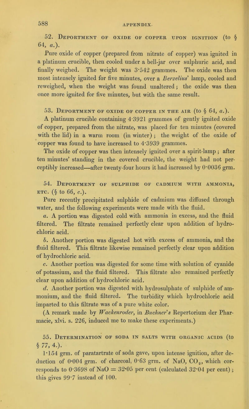 52. Deportment of oxide of copper upon ignition (to § 64, a.). Pure oxide of copper (prepared from nitrate of copper) was ignited in a platinum crucible, then cooled under a bell-jar over sulpliuric acid, and fiually weigbed. The weight was 3*542 grammes. The oxide was then inost intensely ignited for five minutes, over a Berselius' lamp, cooled and reweighed, when tlie weight was found unaltered; the oxide was then once more ignited for five minutes, but with the same result. 53. Deportment of oxide of copper in the air (to § 64, a.). A platinum crucible containing 4 3921 grammes of gently ignited oxide of copper, prepared from the nitrate, was placed for teil minutes (covered with the lid) in a warrn room (in winter) ; the weight of the oxide of copper was found to have increased to 4*3939 grammes. The oxide of copper was then intensely ignited over a spirit-lamp ; after ten minutes’ Standing in the covered crucible, the weight liad not per- ceptibly increased—after twenty-four hours it had increased by 0*0036 grm. 54. Deportment of sulphide of cadmium with ammonia, etc. (§ to 66, c.). Pure recently precipitated sulphide of cadmium was diffused through water, and the following experiments were made with the fluid. a. A portion was digested cold with ammonia in excess, and the fluid filtered. The filtrate remained perfectly clear upon addition of liydro- chloric acid. b. Another portion was digested hot with excess of ammonia, and the fluid filtered. This filtrate likewise remained perfectly clear upon addition of hydrochloric acid. c. Another portion was digested for some time with solution of cyanide of potassium, and the fluid filtered. This filtrate also remained perfectly clear upon addition of hydrochloric acid. d. Another portion was digested with hydrosulphate of sulphide of am- monium, and the fluid filtered. The turbidity which hydrochloric acid imparted to this filtrate was of a pure white color. (A remark made by Wachenroder, in Büchner s Repertorium der Phar- macie, xlvi. s. 226, induced me to make these experiments.) 55. Determination of soda in salts with organic acids (to § 77, 4.). 1*154 grm. of paratartrate of soda gave, upon intense ignition, after de- duction of 0*004 grm. of charcoal, 0*63 grm. of NaO, C02, which cor- responds to 0*3698 of NaO = 32*05 per cent (calculated 32*04 per cent) ; this gives 99*7 instead of 100.