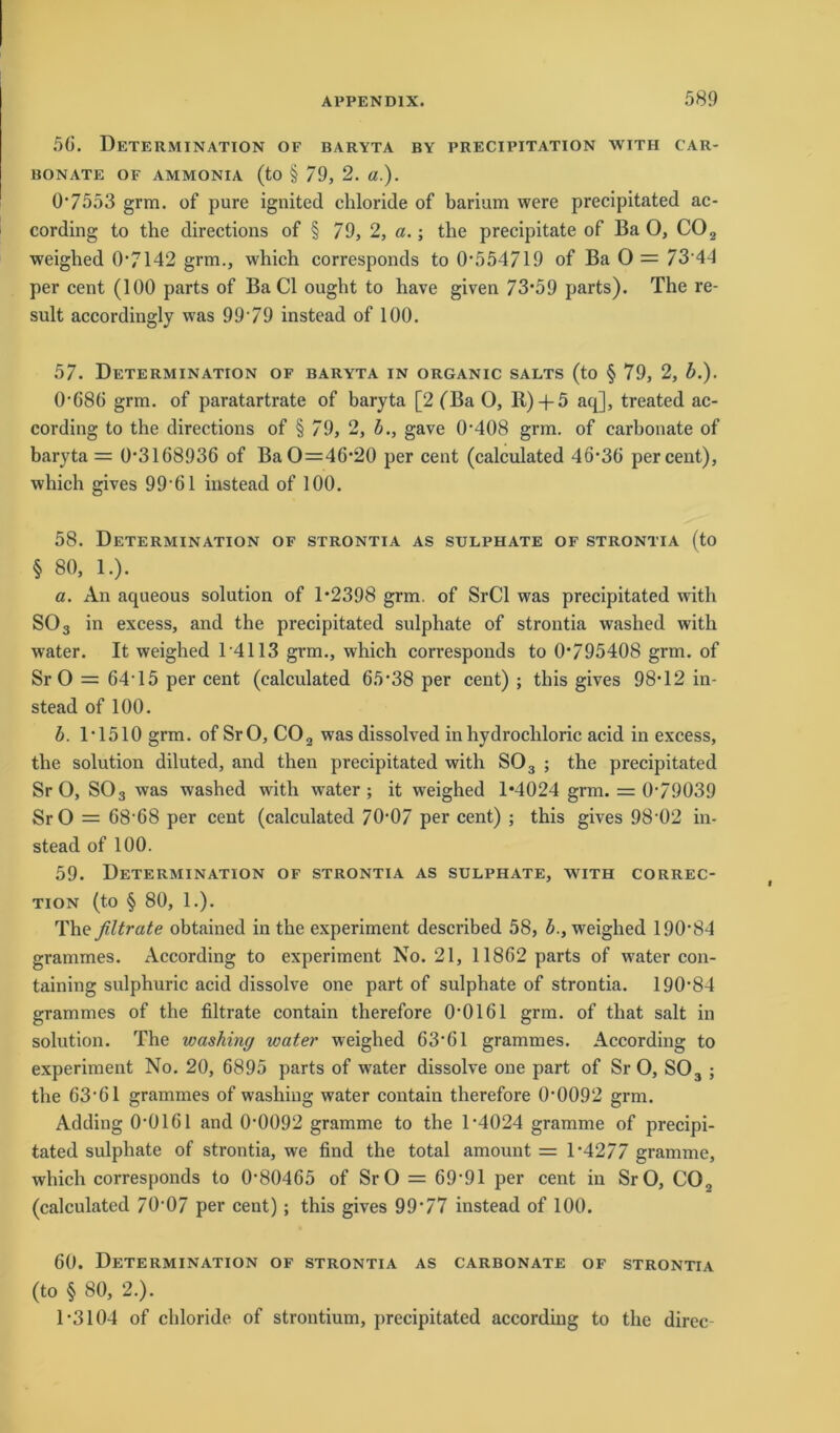 56. Determination of baryta by precipitation with car- BONATE OF AMMONIA (to § 79, 2. «.). 07553 grm. of pure ignited chloride of barium were precipitated ac- cording to the directions of § 79, 2, a.; the precipitate of Ba O, C02 weighed 0*7142 grm., which corresponds to 0*554719 of Ba 0 = 73 44 per cent (100 parts of Ba CI ought to have given 73*59 parts). The re- sult accordingly was 99*79 instead of 100. 57. Determination of baryta in organic salts (to § 79, 2, b.). 0*686 grm. of paratartrate of baryta [2 (Ba O, R) + 5 aq], treated ac- cording to the directions of § 79, 2, b., gave 0*408 grm. of carbonate of baryta = 0*3168936 of Ba 0=46*20 per cent (calculated 46*36 per cent), which gives 99*61 instead of 100. 58. Determination of strontia as sulphate of strontia (to § 80, 1.). a. An aqueous solution of 1*2398 grm. of SrCl was precipitated with SO 3 in excess, and the precipitated sulphate of strontia washed with water. It weighed 1*4113 grm., which corresponds to 0*795408 grm. of Sr O = 64*15 per cent (calculated 65*38 per cent) ; this gives 98*12 in- stead of 100. b. 1*1510 grm. of SrO, C02 was dissolved in hydrochloric acid in excess, the solution diluted, and then precipitated with S03 ; the precipitated SrO, S03 was washed with water; it weighed 1*4024 grm. = 0*79039 SrO = 68*68 per cent (calculated 70*07 per cent) ; this gives 98*02 in- stead of 100. 59. Determination of strontia as sulphate, with correc- tion (to § 80, 1.). The filtrate obtained in tbe experiment described 58, b., weighed 190*84 grammes. According to experiment No. 21, 11862 parts of w'ater con- taining sulphuric acid dissolve one part of sulphate of strontia. 190*84 grammes of the filtrate contain therefore 0*0161 grm. of that salt in solution. The washing water weighed 63*61 grammes. According to experiment No. 20, 6895 parts of water dissolve one part of SrO, S03 ; the 63*61 grammes of washing water contain therefore 0*0092 grm. Adding 0*0161 and 0*0092 gramme to the 1*4024 gramme of precipi- tated sulphate of strontia, we find the total amount = 1*4277 gramme, which corresponds to 0*80465 of SrO = 69*91 per cent in SrO, CO., (calculated 70*07 per cent); this gives 99*77 instead of 100. 60. Determination of strontia as carbonate of strontia (to § 80, 2.). 1*3104 of chloride of Strontium, precipitated according to the direc-
