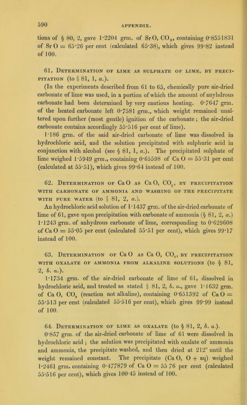 tions of § 80, 2, gave 1*2204 grm. of SrO, C02, containing 0*8551831 of Sr O = 65*26 per cent (calculated 65*38), which gives 99*82 instead of 100. 61. Determination oe lime as sulphate of lime, by preci- PITATION (tO § 81, 1, ß.). (In the experiments described from 61 to 65, cliemically pure air-dried carbonate of lime was used, in a portion of which the amount of anyhdrous carbonate had been determined by very cautious heating. 0*7647 grm. of the heated carbonate left 0*7581 grm., which weight remained unal- tered upon further (most gentle) ignition of the carbonate; the air-dried carbonate contains accordingly 55*516 per cent of lime). 1*186 grm. of the said air-dried carbonate of lime was dissolved in liydrochloric acid, and the solution precipitated with sulphuric acid in conjunction with alcoliol (see § 81, 1, ß.). The precipitated sulphate of lime weighed 1*5949 grm., containing 0*65598 of Ca O = 55*31 per cent (calculated at 55*51), which gives 99*64 instead of 100. 62. Determination of CaO as CaO, C05, by precipitation WITH CARBONATE OF AMMONIA AND WASHING OF THE PRECIPITATE WITH PURE WATER (to § 81, 2, ß.). An hydrochloric acid solution of 1*1437 grm. of the air-dried carbonate of lime of 61, gave upon precipitation with carbonate of ammonia (§ 81, 2, a.) 1*1243 grm. of anhydrous carbonate of lime, corresponding to 0*629608 of CaO = 55*05 per cent (calculated 55*51 per cent), which gives 99*17 instead of 100. 63. Determination of Ca O as Ca O, C02, by precipitation WITH OXALATE OF AMMONIA FROM ALKALINE SOLUTIONS (to § 81, 2, b. a.). 1*1734 grm. of the air-dried carbonate of lime of 61, dissolved in hydrochloric acid, and treated as stated § 81, 2, b. a., gave 1*1632 grm. of CaO, C02 (reaction not alkaline), containing 0*651392 of Ca O = 55*513 per cent (calculated 55*516 per cent), which gives 99*99 instead of 100. 64. Determination of lime as oxalate (to § 81, 2, b. a.). 0*857 grm. of the air-dried carbonate of lime of 61 were dissolved in hydrochloric acid ; the solution was precipitated with oxalate of ammonia and ammonia, the precipitate washed, and then dried at 212° until the weight remained constant. The precipitate (Ca 0,0 + aq) weighed 1*2461 grm. containing 0*477879 of Ca O = 55 76 per cent (calculated 55*516 per cent), which gives 100*45 instead of 100.