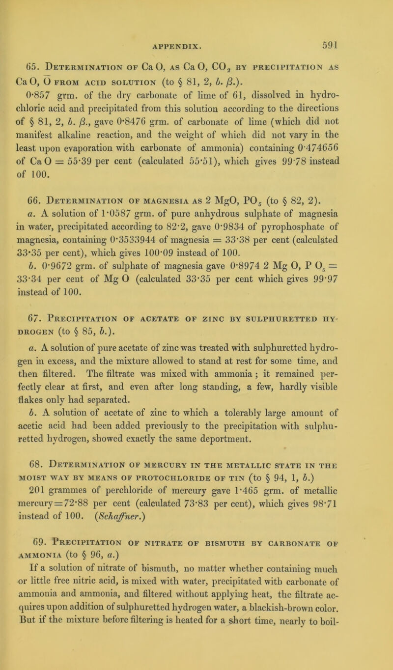 G5. Determination of CaO, as CaO, C02 by precipitation as CaO, O FROM ACID SOLUTION (tO § 81, 2, b. ß.). 0857 grm. of the dry carbonate of lime of 61, dissolved in hydro- chloric acid and precipitated from tliis solution according to the directions of § 81, 2, b. ß., gave 0*84/6 grm. of carbonate of lime (which did not manifest alkaline reaction, and the weight of which did not vary in the least upon evaporation with carbonate of ammonia) containing 0 474656 of CaO = 55*39 per cent (calculated 55*51), which gives 9978 instead of 100. 66. Determination of magnesia as 2 MgO, P05 (to § 82, 2). a. A solution of 1*0587 grm. of pure anhydrous sulphate of magnesia in water, precipitated according to 82*2, gave 0*9834 of pyrophosphate of magnesia, containing 0*3533944 of magnesia = 33*38 per cent (calculated 33*35 per cent), which gives 100*09 instead of 100. b. 0*9672 grm. of sulphate of magnesia gave 0*8974 2 Mg O, P 05 = 33*34 per cent of Mg O (calculated 33*35 per cent which gives 99*97 instead of 100. 67. Precipitation of acetate of zinc by sulphuretted hy- drogen (to § 85, b.). a. A solution of pure acetate of zinc was treated with sulphuretted hydro- gen in excess, and the mixture allowed to stand at rest for some time, and then filtered. The filtrate was mixed with ammonia ; it remained per- fectly clear at first, and even after long standing, a few, hardly visible flakes only had separated. b. A solution of acetate of zinc to which a tolerably large amount of acetic acid had been added previously to the precipitation with sulphu- retted hydrogen, showed exactly the same deportment. 68. Determination of mercury in the metallic state in the MOIST WAY BY MEANS OF PROTOCHLORIDE OF TIN (to § 94, 1, b.) 201 grammes of perchloride of mercury gave 1*465 grm. of metallic mercury = 72*88 per cent (calculated 73*83 per cent), which gives 98*71 instead of 100. {Schaffner.) 69. Precipitation of nitrate of bismutii by carbonate of ammonia (to § 96, a.) If a solution of nitrate of bismuth, no matter whether containing much or little free nitric acid, is mixed with water, precipitated with carbonate of ammonia and ammonia, and filtered without applying heat, the filtrate ac- quires upon addition of sulphuretted hydrogen water, a blackish-brown color. But if the mixture before filtering is heated for a short time, nearly to boil-